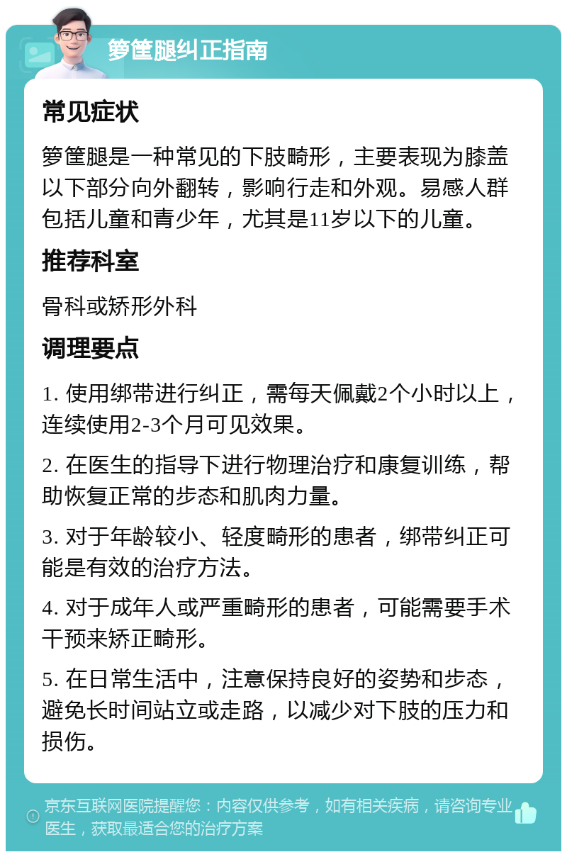 箩筐腿纠正指南 常见症状 箩筐腿是一种常见的下肢畸形，主要表现为膝盖以下部分向外翻转，影响行走和外观。易感人群包括儿童和青少年，尤其是11岁以下的儿童。 推荐科室 骨科或矫形外科 调理要点 1. 使用绑带进行纠正，需每天佩戴2个小时以上，连续使用2-3个月可见效果。 2. 在医生的指导下进行物理治疗和康复训练，帮助恢复正常的步态和肌肉力量。 3. 对于年龄较小、轻度畸形的患者，绑带纠正可能是有效的治疗方法。 4. 对于成年人或严重畸形的患者，可能需要手术干预来矫正畸形。 5. 在日常生活中，注意保持良好的姿势和步态，避免长时间站立或走路，以减少对下肢的压力和损伤。