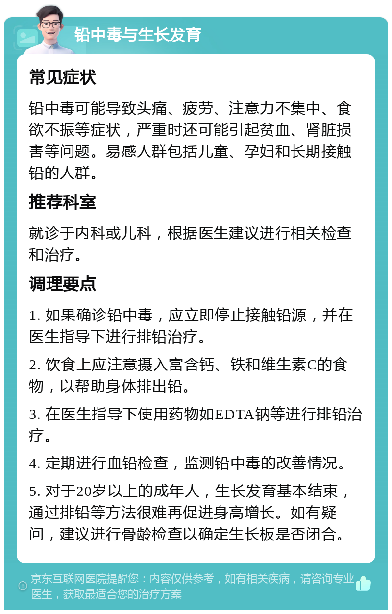 铅中毒与生长发育 常见症状 铅中毒可能导致头痛、疲劳、注意力不集中、食欲不振等症状，严重时还可能引起贫血、肾脏损害等问题。易感人群包括儿童、孕妇和长期接触铅的人群。 推荐科室 就诊于内科或儿科，根据医生建议进行相关检查和治疗。 调理要点 1. 如果确诊铅中毒，应立即停止接触铅源，并在医生指导下进行排铅治疗。 2. 饮食上应注意摄入富含钙、铁和维生素C的食物，以帮助身体排出铅。 3. 在医生指导下使用药物如EDTA钠等进行排铅治疗。 4. 定期进行血铅检查，监测铅中毒的改善情况。 5. 对于20岁以上的成年人，生长发育基本结束，通过排铅等方法很难再促进身高增长。如有疑问，建议进行骨龄检查以确定生长板是否闭合。