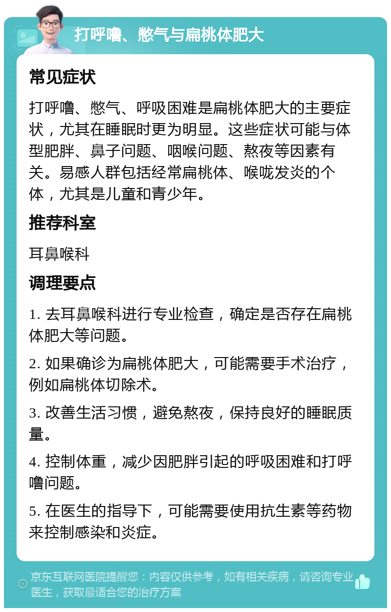 打呼噜、憋气与扁桃体肥大 常见症状 打呼噜、憋气、呼吸困难是扁桃体肥大的主要症状，尤其在睡眠时更为明显。这些症状可能与体型肥胖、鼻子问题、咽喉问题、熬夜等因素有关。易感人群包括经常扁桃体、喉咙发炎的个体，尤其是儿童和青少年。 推荐科室 耳鼻喉科 调理要点 1. 去耳鼻喉科进行专业检查，确定是否存在扁桃体肥大等问题。 2. 如果确诊为扁桃体肥大，可能需要手术治疗，例如扁桃体切除术。 3. 改善生活习惯，避免熬夜，保持良好的睡眠质量。 4. 控制体重，减少因肥胖引起的呼吸困难和打呼噜问题。 5. 在医生的指导下，可能需要使用抗生素等药物来控制感染和炎症。