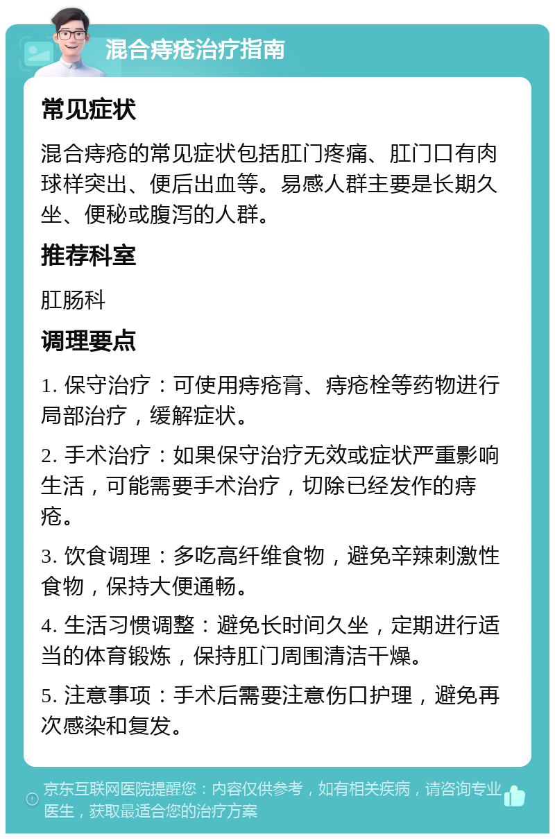 混合痔疮治疗指南 常见症状 混合痔疮的常见症状包括肛门疼痛、肛门口有肉球样突出、便后出血等。易感人群主要是长期久坐、便秘或腹泻的人群。 推荐科室 肛肠科 调理要点 1. 保守治疗：可使用痔疮膏、痔疮栓等药物进行局部治疗，缓解症状。 2. 手术治疗：如果保守治疗无效或症状严重影响生活，可能需要手术治疗，切除已经发作的痔疮。 3. 饮食调理：多吃高纤维食物，避免辛辣刺激性食物，保持大便通畅。 4. 生活习惯调整：避免长时间久坐，定期进行适当的体育锻炼，保持肛门周围清洁干燥。 5. 注意事项：手术后需要注意伤口护理，避免再次感染和复发。