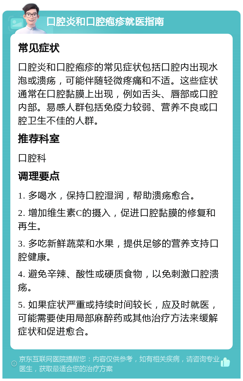 口腔炎和口腔疱疹就医指南 常见症状 口腔炎和口腔疱疹的常见症状包括口腔内出现水泡或溃疡，可能伴随轻微疼痛和不适。这些症状通常在口腔黏膜上出现，例如舌头、唇部或口腔内部。易感人群包括免疫力较弱、营养不良或口腔卫生不佳的人群。 推荐科室 口腔科 调理要点 1. 多喝水，保持口腔湿润，帮助溃疡愈合。 2. 增加维生素C的摄入，促进口腔黏膜的修复和再生。 3. 多吃新鲜蔬菜和水果，提供足够的营养支持口腔健康。 4. 避免辛辣、酸性或硬质食物，以免刺激口腔溃疡。 5. 如果症状严重或持续时间较长，应及时就医，可能需要使用局部麻醉药或其他治疗方法来缓解症状和促进愈合。