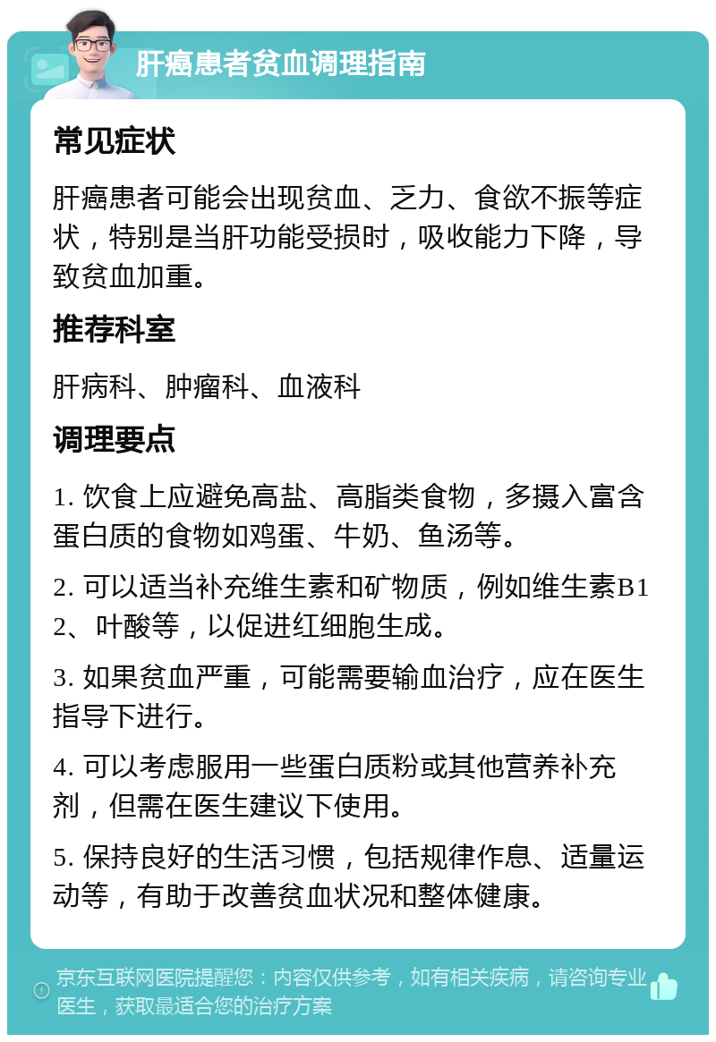 肝癌患者贫血调理指南 常见症状 肝癌患者可能会出现贫血、乏力、食欲不振等症状，特别是当肝功能受损时，吸收能力下降，导致贫血加重。 推荐科室 肝病科、肿瘤科、血液科 调理要点 1. 饮食上应避免高盐、高脂类食物，多摄入富含蛋白质的食物如鸡蛋、牛奶、鱼汤等。 2. 可以适当补充维生素和矿物质，例如维生素B12、叶酸等，以促进红细胞生成。 3. 如果贫血严重，可能需要输血治疗，应在医生指导下进行。 4. 可以考虑服用一些蛋白质粉或其他营养补充剂，但需在医生建议下使用。 5. 保持良好的生活习惯，包括规律作息、适量运动等，有助于改善贫血状况和整体健康。