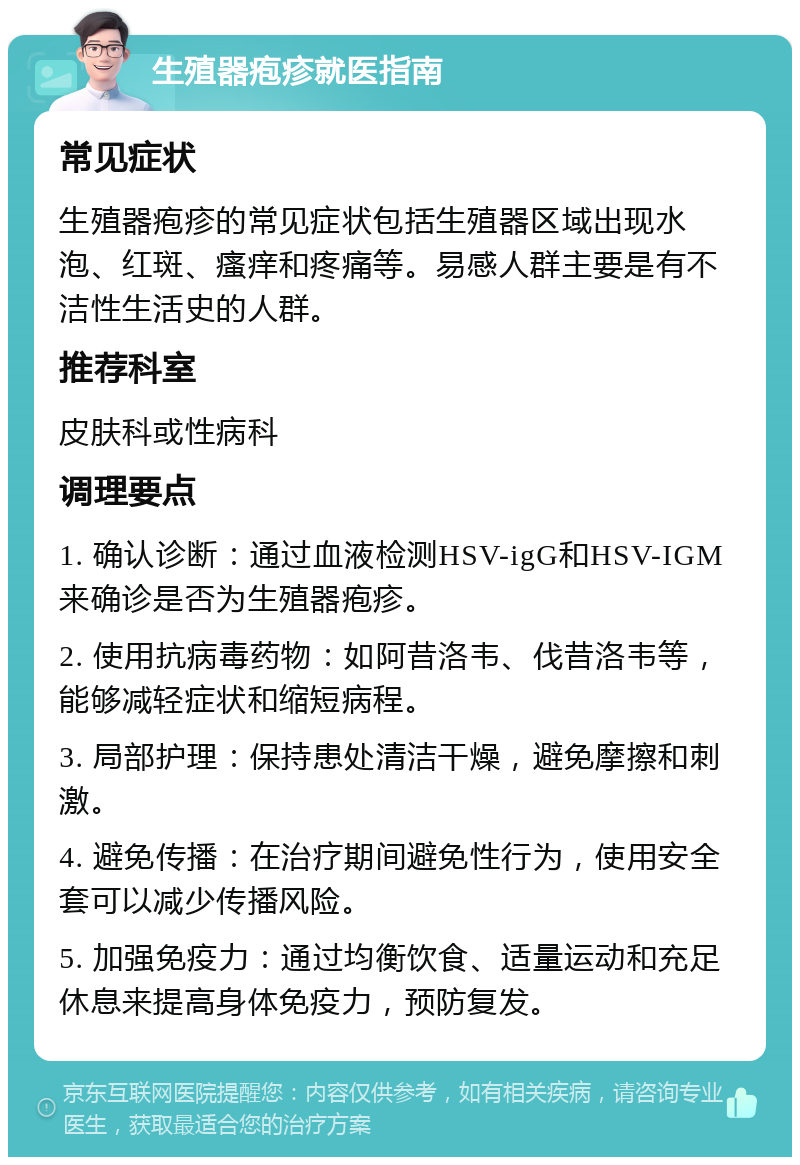 生殖器疱疹就医指南 常见症状 生殖器疱疹的常见症状包括生殖器区域出现水泡、红斑、瘙痒和疼痛等。易感人群主要是有不洁性生活史的人群。 推荐科室 皮肤科或性病科 调理要点 1. 确认诊断：通过血液检测HSV-igG和HSV-IGM来确诊是否为生殖器疱疹。 2. 使用抗病毒药物：如阿昔洛韦、伐昔洛韦等，能够减轻症状和缩短病程。 3. 局部护理：保持患处清洁干燥，避免摩擦和刺激。 4. 避免传播：在治疗期间避免性行为，使用安全套可以减少传播风险。 5. 加强免疫力：通过均衡饮食、适量运动和充足休息来提高身体免疫力，预防复发。