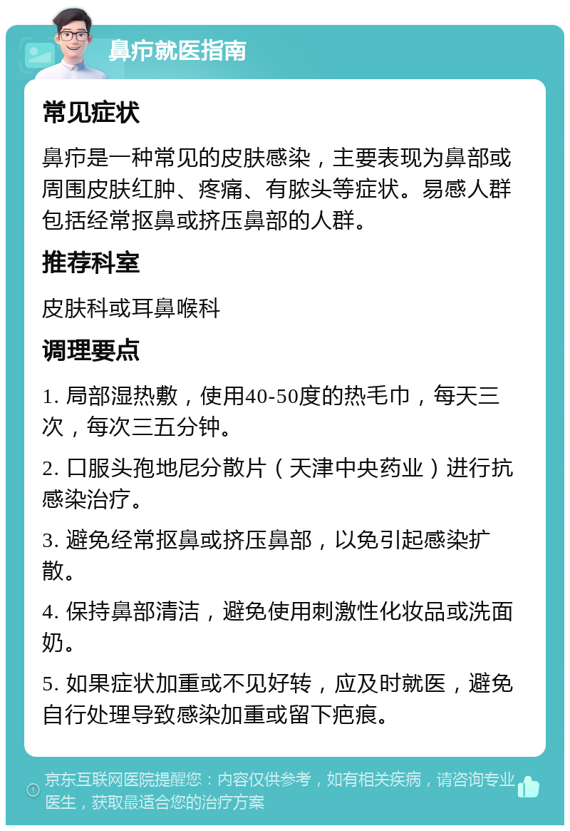 鼻疖就医指南 常见症状 鼻疖是一种常见的皮肤感染，主要表现为鼻部或周围皮肤红肿、疼痛、有脓头等症状。易感人群包括经常抠鼻或挤压鼻部的人群。 推荐科室 皮肤科或耳鼻喉科 调理要点 1. 局部湿热敷，使用40-50度的热毛巾，每天三次，每次三五分钟。 2. 口服头孢地尼分散片（天津中央药业）进行抗感染治疗。 3. 避免经常抠鼻或挤压鼻部，以免引起感染扩散。 4. 保持鼻部清洁，避免使用刺激性化妆品或洗面奶。 5. 如果症状加重或不见好转，应及时就医，避免自行处理导致感染加重或留下疤痕。