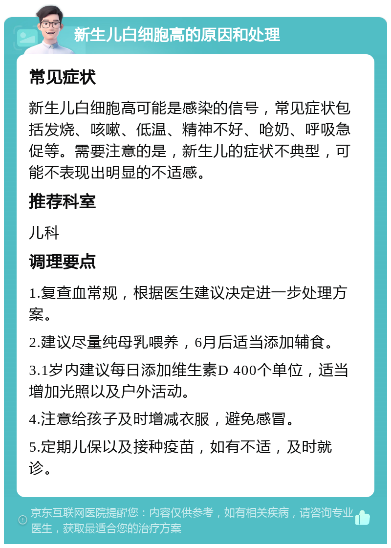 新生儿白细胞高的原因和处理 常见症状 新生儿白细胞高可能是感染的信号，常见症状包括发烧、咳嗽、低温、精神不好、呛奶、呼吸急促等。需要注意的是，新生儿的症状不典型，可能不表现出明显的不适感。 推荐科室 儿科 调理要点 1.复查血常规，根据医生建议决定进一步处理方案。 2.建议尽量纯母乳喂养，6月后适当添加辅食。 3.1岁内建议每日添加维生素D 400个单位，适当增加光照以及户外活动。 4.注意给孩子及时增减衣服，避免感冒。 5.定期儿保以及接种疫苗，如有不适，及时就诊。