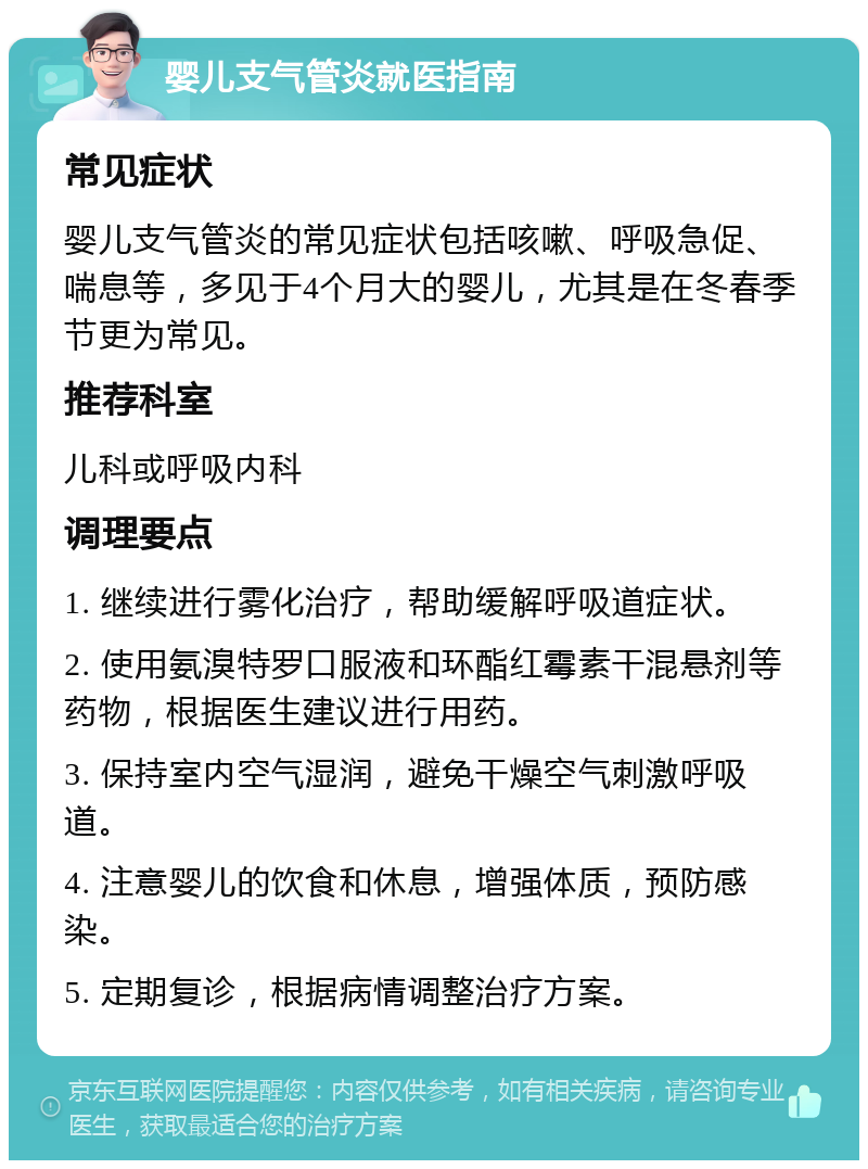 婴儿支气管炎就医指南 常见症状 婴儿支气管炎的常见症状包括咳嗽、呼吸急促、喘息等，多见于4个月大的婴儿，尤其是在冬春季节更为常见。 推荐科室 儿科或呼吸内科 调理要点 1. 继续进行雾化治疗，帮助缓解呼吸道症状。 2. 使用氨溴特罗口服液和环酯红霉素干混悬剂等药物，根据医生建议进行用药。 3. 保持室内空气湿润，避免干燥空气刺激呼吸道。 4. 注意婴儿的饮食和休息，增强体质，预防感染。 5. 定期复诊，根据病情调整治疗方案。