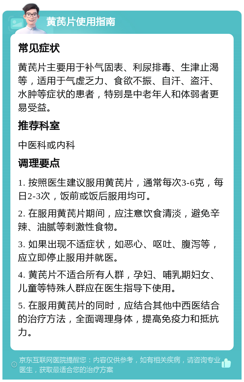 黄芪片使用指南 常见症状 黄芪片主要用于补气固表、利尿排毒、生津止渴等，适用于气虚乏力、食欲不振、自汗、盗汗、水肿等症状的患者，特别是中老年人和体弱者更易受益。 推荐科室 中医科或内科 调理要点 1. 按照医生建议服用黄芪片，通常每次3-6克，每日2-3次，饭前或饭后服用均可。 2. 在服用黄芪片期间，应注意饮食清淡，避免辛辣、油腻等刺激性食物。 3. 如果出现不适症状，如恶心、呕吐、腹泻等，应立即停止服用并就医。 4. 黄芪片不适合所有人群，孕妇、哺乳期妇女、儿童等特殊人群应在医生指导下使用。 5. 在服用黄芪片的同时，应结合其他中西医结合的治疗方法，全面调理身体，提高免疫力和抵抗力。