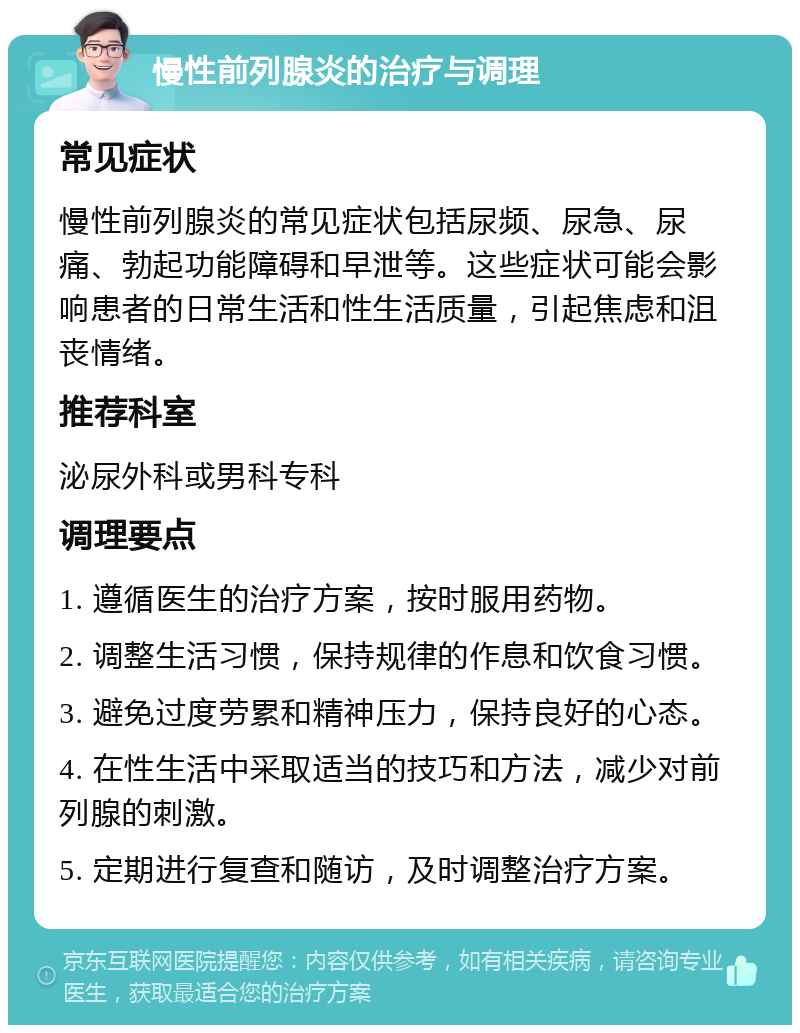 慢性前列腺炎的治疗与调理 常见症状 慢性前列腺炎的常见症状包括尿频、尿急、尿痛、勃起功能障碍和早泄等。这些症状可能会影响患者的日常生活和性生活质量，引起焦虑和沮丧情绪。 推荐科室 泌尿外科或男科专科 调理要点 1. 遵循医生的治疗方案，按时服用药物。 2. 调整生活习惯，保持规律的作息和饮食习惯。 3. 避免过度劳累和精神压力，保持良好的心态。 4. 在性生活中采取适当的技巧和方法，减少对前列腺的刺激。 5. 定期进行复查和随访，及时调整治疗方案。