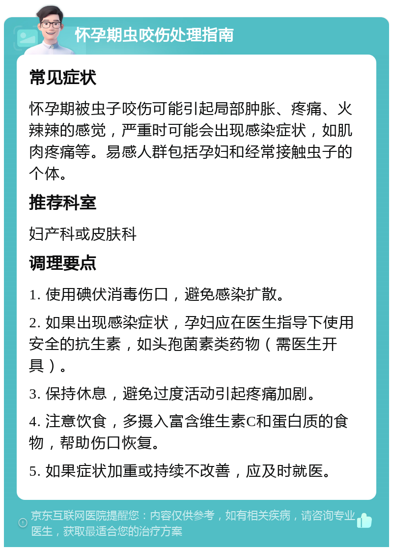 怀孕期虫咬伤处理指南 常见症状 怀孕期被虫子咬伤可能引起局部肿胀、疼痛、火辣辣的感觉，严重时可能会出现感染症状，如肌肉疼痛等。易感人群包括孕妇和经常接触虫子的个体。 推荐科室 妇产科或皮肤科 调理要点 1. 使用碘伏消毒伤口，避免感染扩散。 2. 如果出现感染症状，孕妇应在医生指导下使用安全的抗生素，如头孢菌素类药物（需医生开具）。 3. 保持休息，避免过度活动引起疼痛加剧。 4. 注意饮食，多摄入富含维生素C和蛋白质的食物，帮助伤口恢复。 5. 如果症状加重或持续不改善，应及时就医。