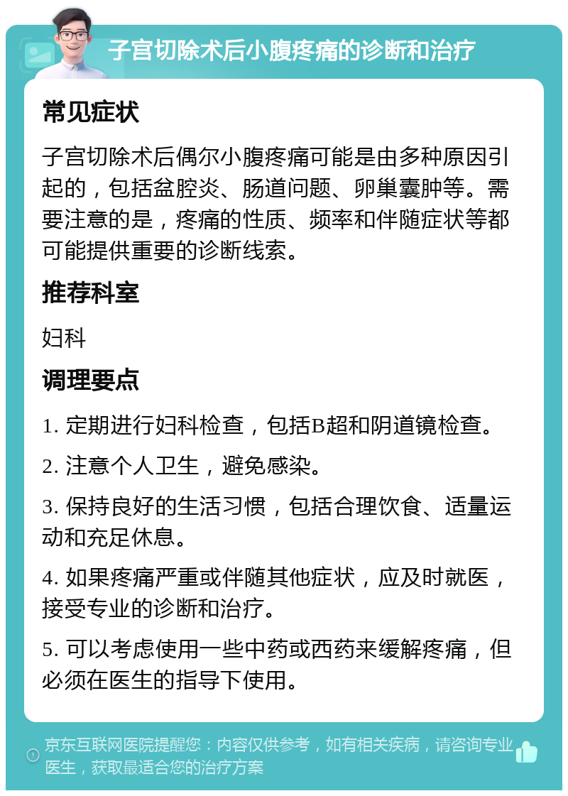 子宫切除术后小腹疼痛的诊断和治疗 常见症状 子宫切除术后偶尔小腹疼痛可能是由多种原因引起的，包括盆腔炎、肠道问题、卵巢囊肿等。需要注意的是，疼痛的性质、频率和伴随症状等都可能提供重要的诊断线索。 推荐科室 妇科 调理要点 1. 定期进行妇科检查，包括B超和阴道镜检查。 2. 注意个人卫生，避免感染。 3. 保持良好的生活习惯，包括合理饮食、适量运动和充足休息。 4. 如果疼痛严重或伴随其他症状，应及时就医，接受专业的诊断和治疗。 5. 可以考虑使用一些中药或西药来缓解疼痛，但必须在医生的指导下使用。