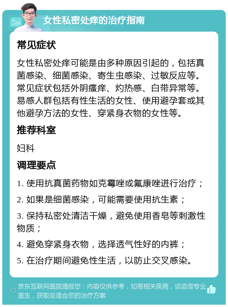 女性私密处痒的治疗指南 常见症状 女性私密处痒可能是由多种原因引起的，包括真菌感染、细菌感染、寄生虫感染、过敏反应等。常见症状包括外阴瘙痒、灼热感、白带异常等。易感人群包括有性生活的女性、使用避孕套或其他避孕方法的女性、穿紧身衣物的女性等。 推荐科室 妇科 调理要点 1. 使用抗真菌药物如克霉唑或氟康唑进行治疗； 2. 如果是细菌感染，可能需要使用抗生素； 3. 保持私密处清洁干燥，避免使用香皂等刺激性物质； 4. 避免穿紧身衣物，选择透气性好的内裤； 5. 在治疗期间避免性生活，以防止交叉感染。