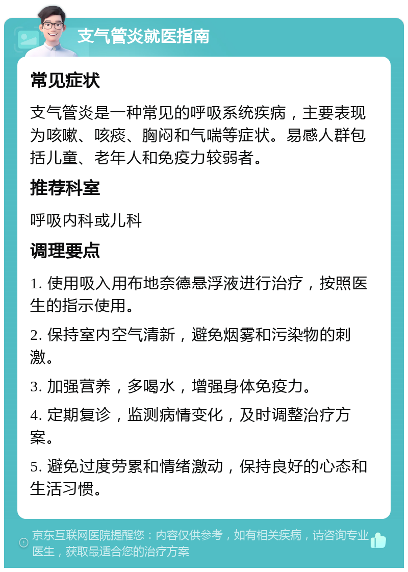 支气管炎就医指南 常见症状 支气管炎是一种常见的呼吸系统疾病，主要表现为咳嗽、咳痰、胸闷和气喘等症状。易感人群包括儿童、老年人和免疫力较弱者。 推荐科室 呼吸内科或儿科 调理要点 1. 使用吸入用布地奈德悬浮液进行治疗，按照医生的指示使用。 2. 保持室内空气清新，避免烟雾和污染物的刺激。 3. 加强营养，多喝水，增强身体免疫力。 4. 定期复诊，监测病情变化，及时调整治疗方案。 5. 避免过度劳累和情绪激动，保持良好的心态和生活习惯。