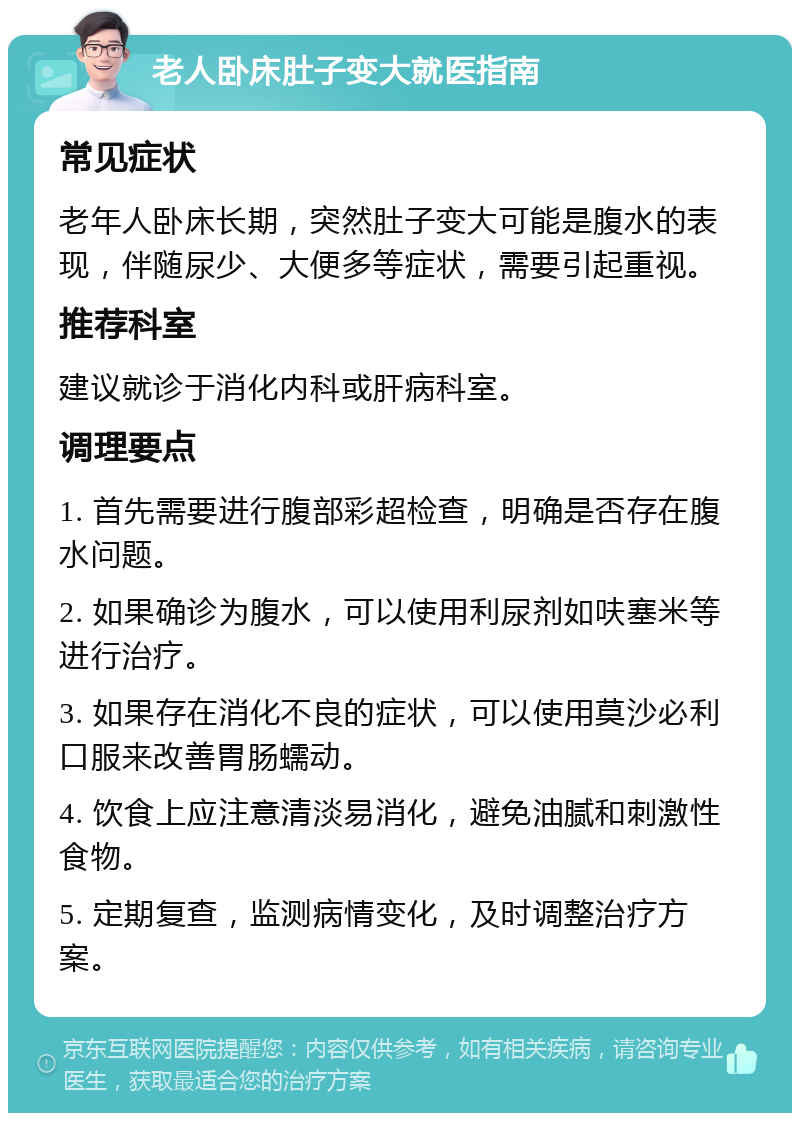 老人卧床肚子变大就医指南 常见症状 老年人卧床长期，突然肚子变大可能是腹水的表现，伴随尿少、大便多等症状，需要引起重视。 推荐科室 建议就诊于消化内科或肝病科室。 调理要点 1. 首先需要进行腹部彩超检查，明确是否存在腹水问题。 2. 如果确诊为腹水，可以使用利尿剂如呋塞米等进行治疗。 3. 如果存在消化不良的症状，可以使用莫沙必利口服来改善胃肠蠕动。 4. 饮食上应注意清淡易消化，避免油腻和刺激性食物。 5. 定期复查，监测病情变化，及时调整治疗方案。