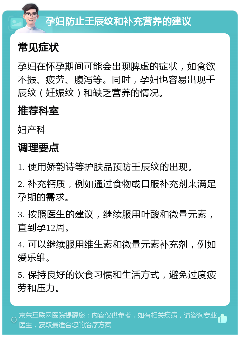 孕妇防止壬辰纹和补充营养的建议 常见症状 孕妇在怀孕期间可能会出现脾虚的症状，如食欲不振、疲劳、腹泻等。同时，孕妇也容易出现壬辰纹（妊娠纹）和缺乏营养的情况。 推荐科室 妇产科 调理要点 1. 使用娇韵诗等护肤品预防壬辰纹的出现。 2. 补充钙质，例如通过食物或口服补充剂来满足孕期的需求。 3. 按照医生的建议，继续服用叶酸和微量元素，直到孕12周。 4. 可以继续服用维生素和微量元素补充剂，例如爱乐维。 5. 保持良好的饮食习惯和生活方式，避免过度疲劳和压力。