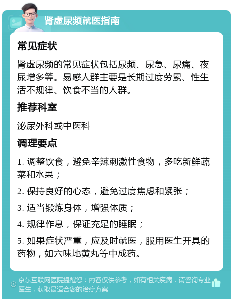 肾虚尿频就医指南 常见症状 肾虚尿频的常见症状包括尿频、尿急、尿痛、夜尿增多等。易感人群主要是长期过度劳累、性生活不规律、饮食不当的人群。 推荐科室 泌尿外科或中医科 调理要点 1. 调整饮食，避免辛辣刺激性食物，多吃新鲜蔬菜和水果； 2. 保持良好的心态，避免过度焦虑和紧张； 3. 适当锻炼身体，增强体质； 4. 规律作息，保证充足的睡眠； 5. 如果症状严重，应及时就医，服用医生开具的药物，如六味地黄丸等中成药。