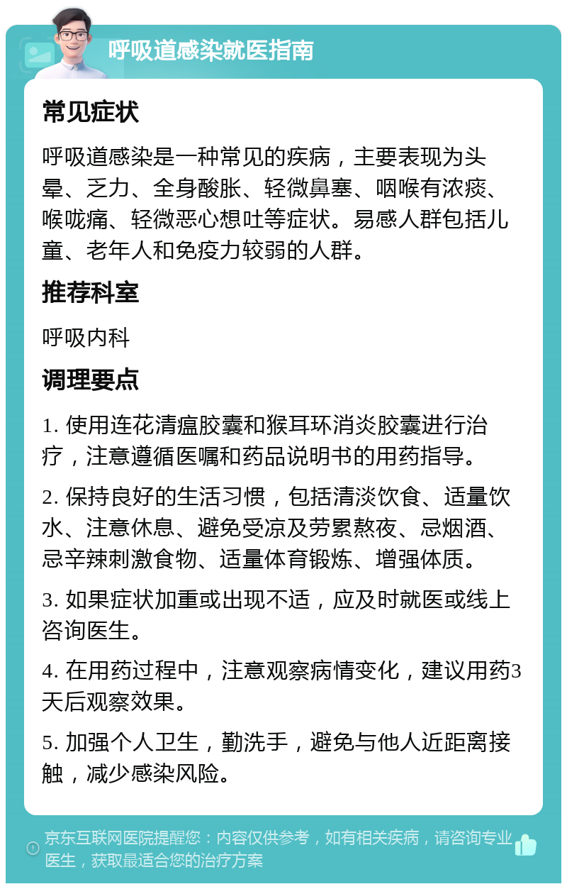 呼吸道感染就医指南 常见症状 呼吸道感染是一种常见的疾病，主要表现为头晕、乏力、全身酸胀、轻微鼻塞、咽喉有浓痰、喉咙痛、轻微恶心想吐等症状。易感人群包括儿童、老年人和免疫力较弱的人群。 推荐科室 呼吸内科 调理要点 1. 使用连花清瘟胶囊和猴耳环消炎胶囊进行治疗，注意遵循医嘱和药品说明书的用药指导。 2. 保持良好的生活习惯，包括清淡饮食、适量饮水、注意休息、避免受凉及劳累熬夜、忌烟酒、忌辛辣刺激食物、适量体育锻炼、增强体质。 3. 如果症状加重或出现不适，应及时就医或线上咨询医生。 4. 在用药过程中，注意观察病情变化，建议用药3天后观察效果。 5. 加强个人卫生，勤洗手，避免与他人近距离接触，减少感染风险。