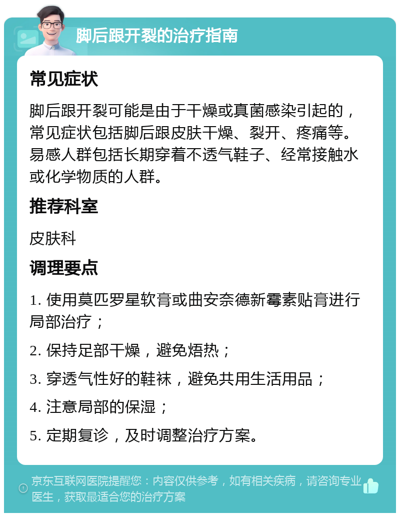 脚后跟开裂的治疗指南 常见症状 脚后跟开裂可能是由于干燥或真菌感染引起的，常见症状包括脚后跟皮肤干燥、裂开、疼痛等。易感人群包括长期穿着不透气鞋子、经常接触水或化学物质的人群。 推荐科室 皮肤科 调理要点 1. 使用莫匹罗星软膏或曲安奈德新霉素贴膏进行局部治疗； 2. 保持足部干燥，避免焐热； 3. 穿透气性好的鞋袜，避免共用生活用品； 4. 注意局部的保湿； 5. 定期复诊，及时调整治疗方案。