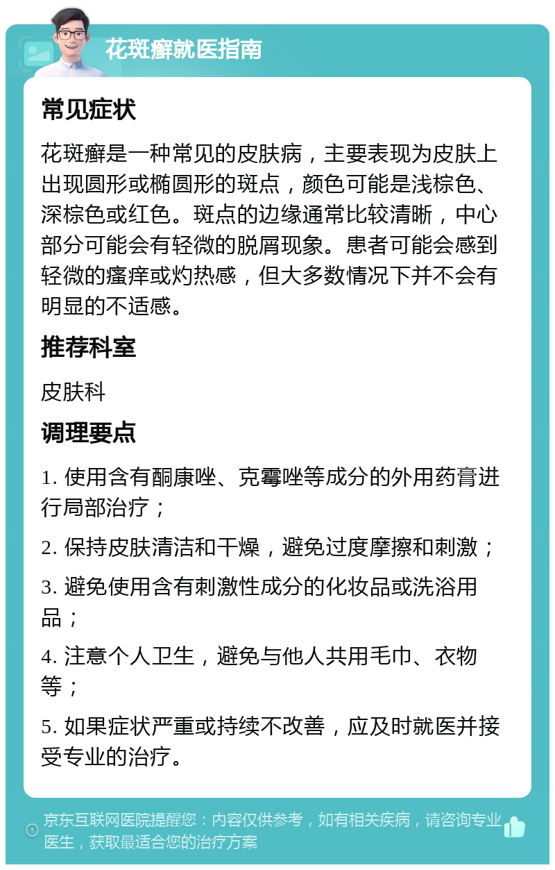 花斑癣就医指南 常见症状 花斑癣是一种常见的皮肤病，主要表现为皮肤上出现圆形或椭圆形的斑点，颜色可能是浅棕色、深棕色或红色。斑点的边缘通常比较清晰，中心部分可能会有轻微的脱屑现象。患者可能会感到轻微的瘙痒或灼热感，但大多数情况下并不会有明显的不适感。 推荐科室 皮肤科 调理要点 1. 使用含有酮康唑、克霉唑等成分的外用药膏进行局部治疗； 2. 保持皮肤清洁和干燥，避免过度摩擦和刺激； 3. 避免使用含有刺激性成分的化妆品或洗浴用品； 4. 注意个人卫生，避免与他人共用毛巾、衣物等； 5. 如果症状严重或持续不改善，应及时就医并接受专业的治疗。