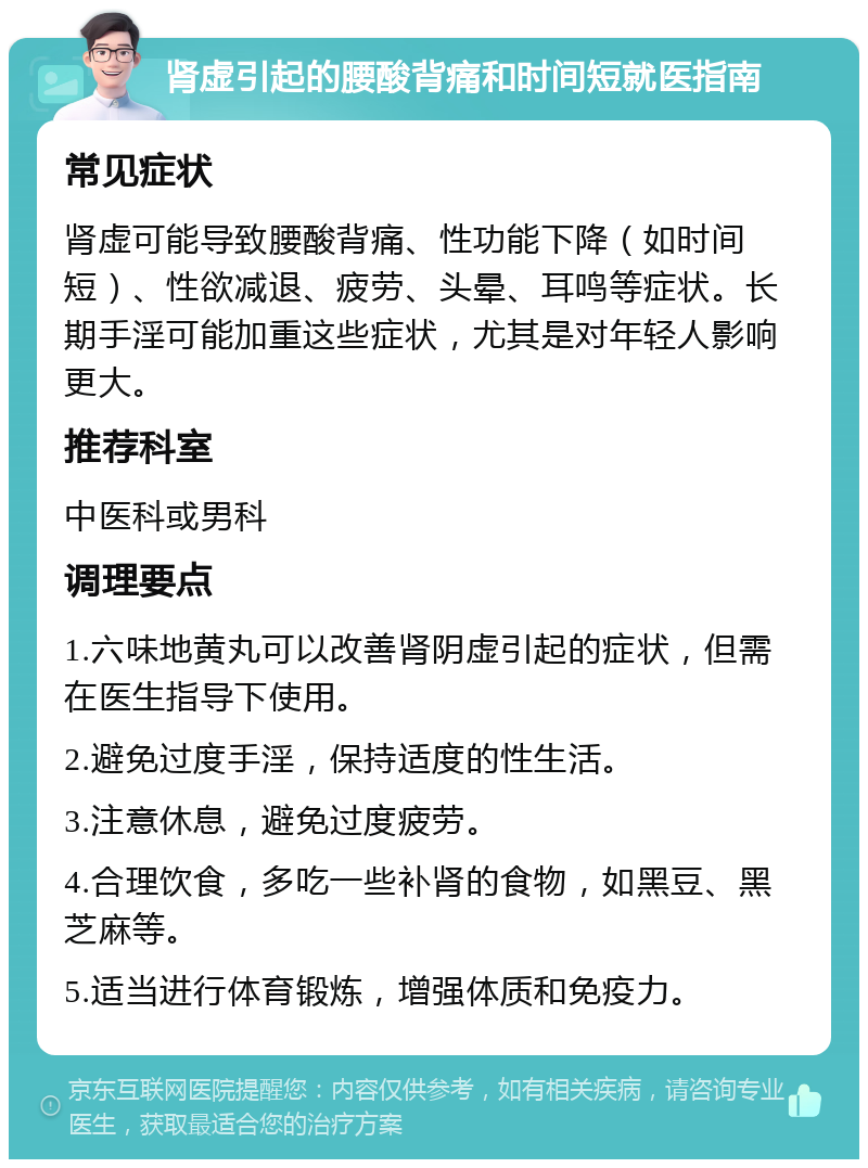 肾虚引起的腰酸背痛和时间短就医指南 常见症状 肾虚可能导致腰酸背痛、性功能下降（如时间短）、性欲减退、疲劳、头晕、耳鸣等症状。长期手淫可能加重这些症状，尤其是对年轻人影响更大。 推荐科室 中医科或男科 调理要点 1.六味地黄丸可以改善肾阴虚引起的症状，但需在医生指导下使用。 2.避免过度手淫，保持适度的性生活。 3.注意休息，避免过度疲劳。 4.合理饮食，多吃一些补肾的食物，如黑豆、黑芝麻等。 5.适当进行体育锻炼，增强体质和免疫力。