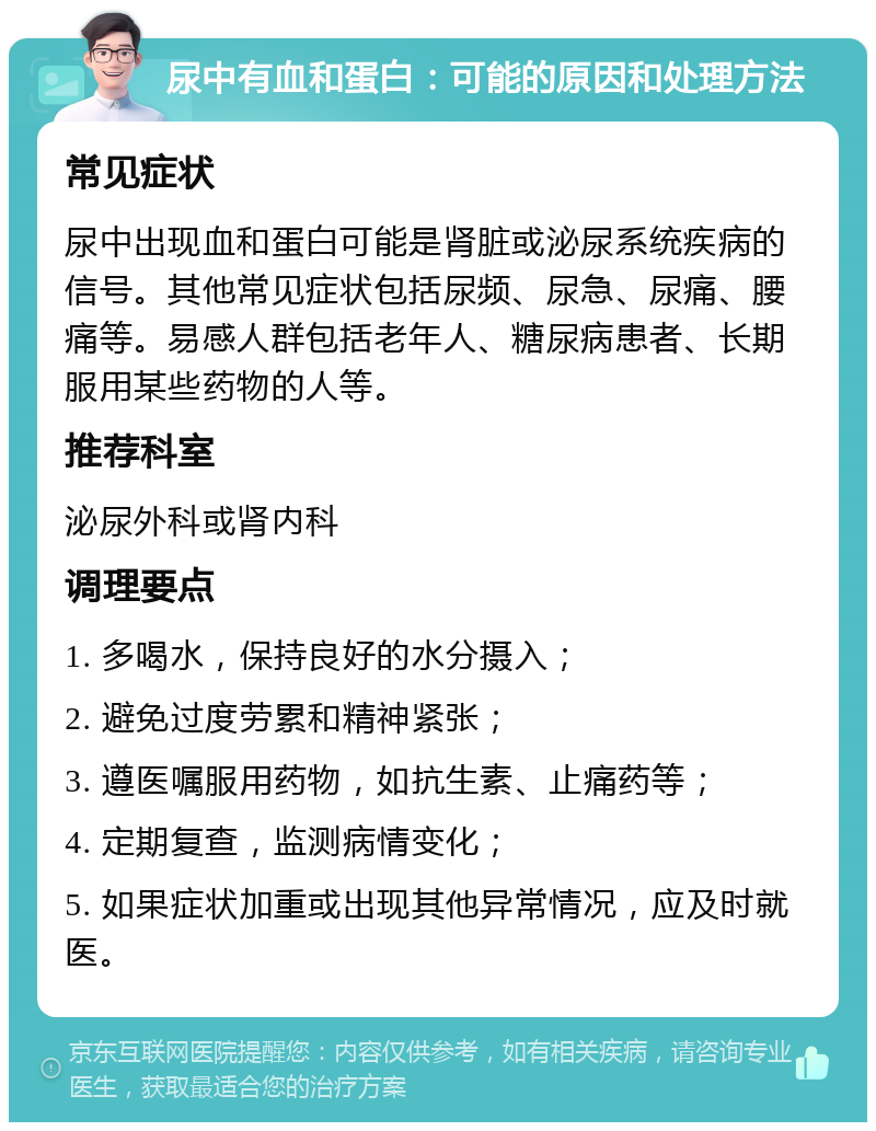 尿中有血和蛋白：可能的原因和处理方法 常见症状 尿中出现血和蛋白可能是肾脏或泌尿系统疾病的信号。其他常见症状包括尿频、尿急、尿痛、腰痛等。易感人群包括老年人、糖尿病患者、长期服用某些药物的人等。 推荐科室 泌尿外科或肾内科 调理要点 1. 多喝水，保持良好的水分摄入； 2. 避免过度劳累和精神紧张； 3. 遵医嘱服用药物，如抗生素、止痛药等； 4. 定期复查，监测病情变化； 5. 如果症状加重或出现其他异常情况，应及时就医。