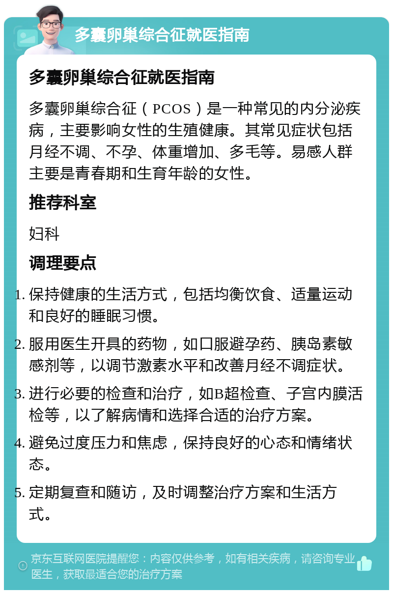 多囊卵巢综合征就医指南 多囊卵巢综合征就医指南 多囊卵巢综合征（PCOS）是一种常见的内分泌疾病，主要影响女性的生殖健康。其常见症状包括月经不调、不孕、体重增加、多毛等。易感人群主要是青春期和生育年龄的女性。 推荐科室 妇科 调理要点 保持健康的生活方式，包括均衡饮食、适量运动和良好的睡眠习惯。 服用医生开具的药物，如口服避孕药、胰岛素敏感剂等，以调节激素水平和改善月经不调症状。 进行必要的检查和治疗，如B超检查、子宫内膜活检等，以了解病情和选择合适的治疗方案。 避免过度压力和焦虑，保持良好的心态和情绪状态。 定期复查和随访，及时调整治疗方案和生活方式。