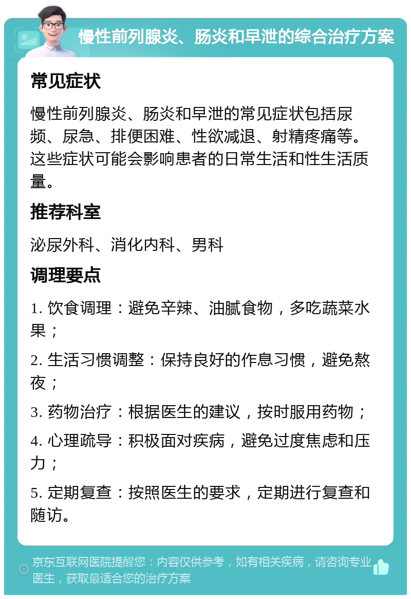 慢性前列腺炎、肠炎和早泄的综合治疗方案 常见症状 慢性前列腺炎、肠炎和早泄的常见症状包括尿频、尿急、排便困难、性欲减退、射精疼痛等。这些症状可能会影响患者的日常生活和性生活质量。 推荐科室 泌尿外科、消化内科、男科 调理要点 1. 饮食调理：避免辛辣、油腻食物，多吃蔬菜水果； 2. 生活习惯调整：保持良好的作息习惯，避免熬夜； 3. 药物治疗：根据医生的建议，按时服用药物； 4. 心理疏导：积极面对疾病，避免过度焦虑和压力； 5. 定期复查：按照医生的要求，定期进行复查和随访。