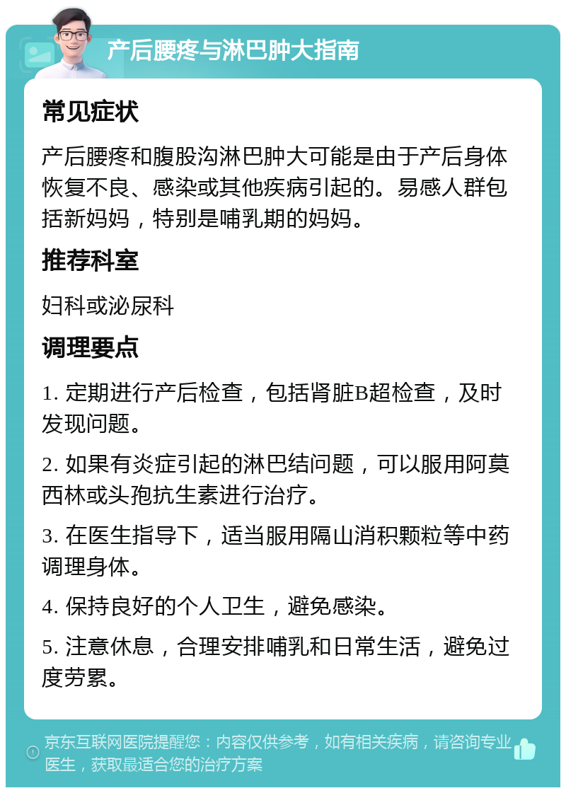 产后腰疼与淋巴肿大指南 常见症状 产后腰疼和腹股沟淋巴肿大可能是由于产后身体恢复不良、感染或其他疾病引起的。易感人群包括新妈妈，特别是哺乳期的妈妈。 推荐科室 妇科或泌尿科 调理要点 1. 定期进行产后检查，包括肾脏B超检查，及时发现问题。 2. 如果有炎症引起的淋巴结问题，可以服用阿莫西林或头孢抗生素进行治疗。 3. 在医生指导下，适当服用隔山消积颗粒等中药调理身体。 4. 保持良好的个人卫生，避免感染。 5. 注意休息，合理安排哺乳和日常生活，避免过度劳累。