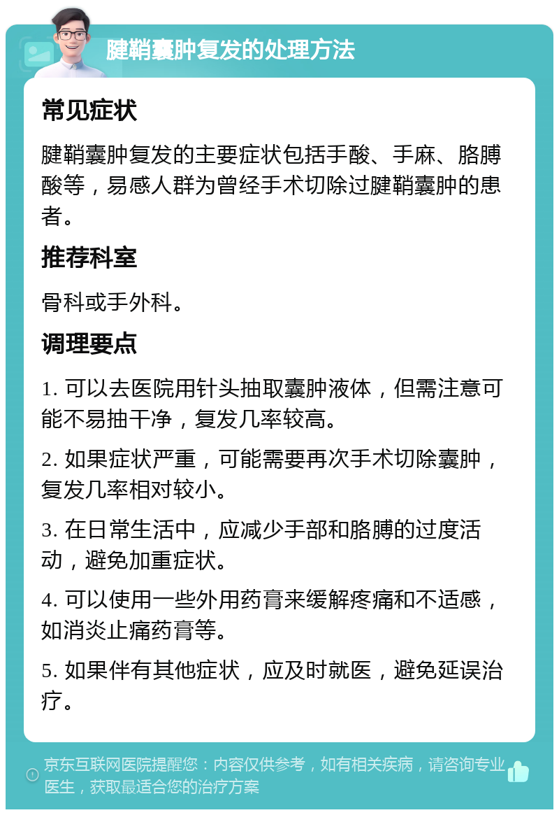 腱鞘囊肿复发的处理方法 常见症状 腱鞘囊肿复发的主要症状包括手酸、手麻、胳膊酸等，易感人群为曾经手术切除过腱鞘囊肿的患者。 推荐科室 骨科或手外科。 调理要点 1. 可以去医院用针头抽取囊肿液体，但需注意可能不易抽干净，复发几率较高。 2. 如果症状严重，可能需要再次手术切除囊肿，复发几率相对较小。 3. 在日常生活中，应减少手部和胳膊的过度活动，避免加重症状。 4. 可以使用一些外用药膏来缓解疼痛和不适感，如消炎止痛药膏等。 5. 如果伴有其他症状，应及时就医，避免延误治疗。