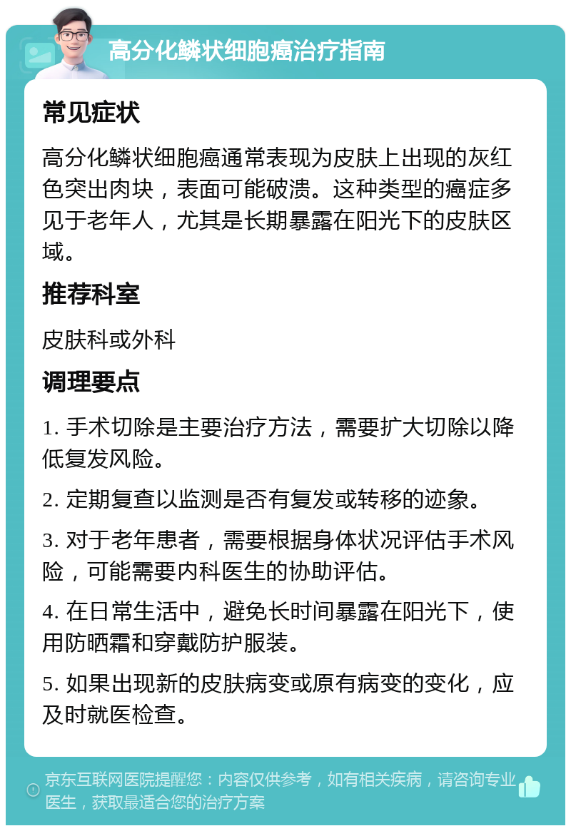 高分化鳞状细胞癌治疗指南 常见症状 高分化鳞状细胞癌通常表现为皮肤上出现的灰红色突出肉块，表面可能破溃。这种类型的癌症多见于老年人，尤其是长期暴露在阳光下的皮肤区域。 推荐科室 皮肤科或外科 调理要点 1. 手术切除是主要治疗方法，需要扩大切除以降低复发风险。 2. 定期复查以监测是否有复发或转移的迹象。 3. 对于老年患者，需要根据身体状况评估手术风险，可能需要内科医生的协助评估。 4. 在日常生活中，避免长时间暴露在阳光下，使用防晒霜和穿戴防护服装。 5. 如果出现新的皮肤病变或原有病变的变化，应及时就医检查。