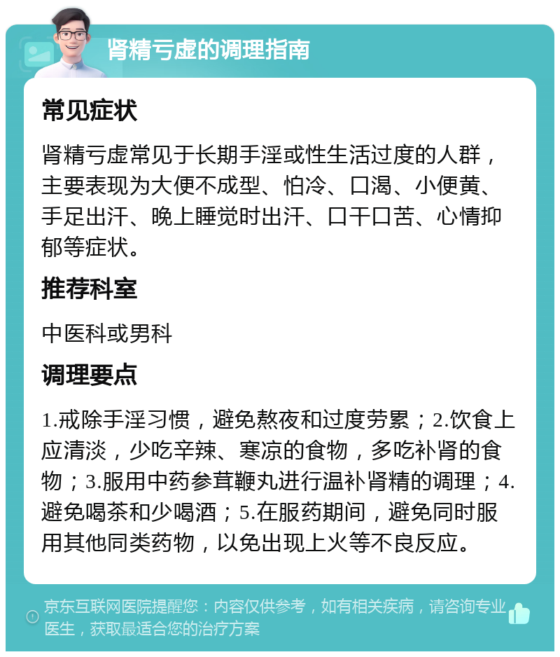 肾精亏虚的调理指南 常见症状 肾精亏虚常见于长期手淫或性生活过度的人群，主要表现为大便不成型、怕冷、口渴、小便黄、手足出汗、晚上睡觉时出汗、口干口苦、心情抑郁等症状。 推荐科室 中医科或男科 调理要点 1.戒除手淫习惯，避免熬夜和过度劳累；2.饮食上应清淡，少吃辛辣、寒凉的食物，多吃补肾的食物；3.服用中药参茸鞭丸进行温补肾精的调理；4.避免喝茶和少喝酒；5.在服药期间，避免同时服用其他同类药物，以免出现上火等不良反应。