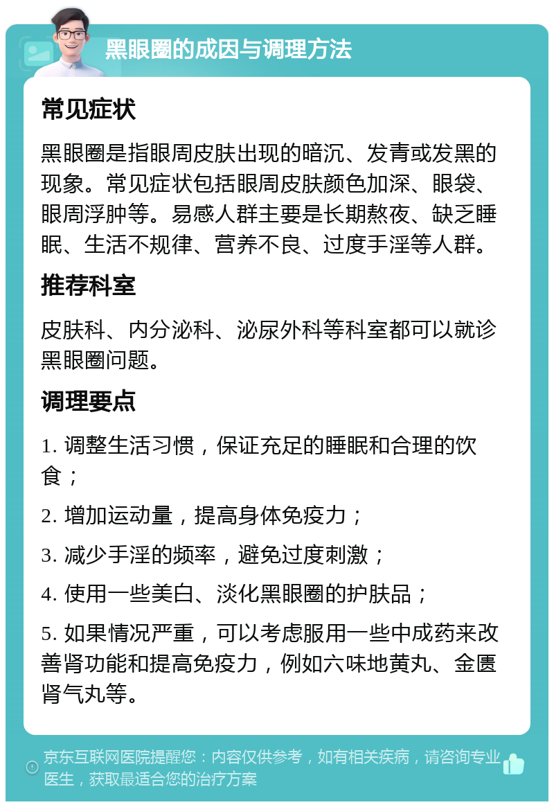 黑眼圈的成因与调理方法 常见症状 黑眼圈是指眼周皮肤出现的暗沉、发青或发黑的现象。常见症状包括眼周皮肤颜色加深、眼袋、眼周浮肿等。易感人群主要是长期熬夜、缺乏睡眠、生活不规律、营养不良、过度手淫等人群。 推荐科室 皮肤科、内分泌科、泌尿外科等科室都可以就诊黑眼圈问题。 调理要点 1. 调整生活习惯，保证充足的睡眠和合理的饮食； 2. 增加运动量，提高身体免疫力； 3. 减少手淫的频率，避免过度刺激； 4. 使用一些美白、淡化黑眼圈的护肤品； 5. 如果情况严重，可以考虑服用一些中成药来改善肾功能和提高免疫力，例如六味地黄丸、金匮肾气丸等。