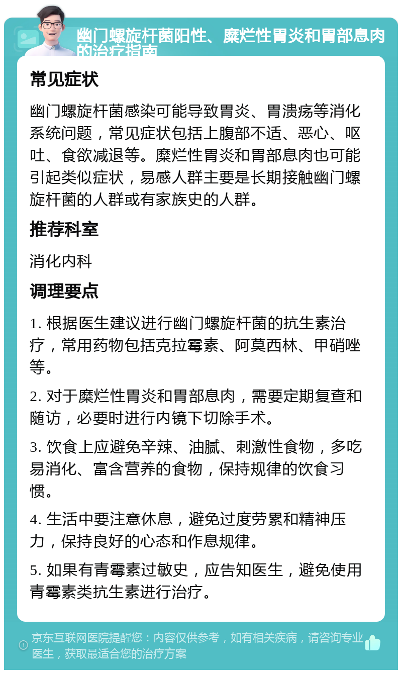 幽门螺旋杆菌阳性、糜烂性胃炎和胃部息肉的治疗指南 常见症状 幽门螺旋杆菌感染可能导致胃炎、胃溃疡等消化系统问题，常见症状包括上腹部不适、恶心、呕吐、食欲减退等。糜烂性胃炎和胃部息肉也可能引起类似症状，易感人群主要是长期接触幽门螺旋杆菌的人群或有家族史的人群。 推荐科室 消化内科 调理要点 1. 根据医生建议进行幽门螺旋杆菌的抗生素治疗，常用药物包括克拉霉素、阿莫西林、甲硝唑等。 2. 对于糜烂性胃炎和胃部息肉，需要定期复查和随访，必要时进行内镜下切除手术。 3. 饮食上应避免辛辣、油腻、刺激性食物，多吃易消化、富含营养的食物，保持规律的饮食习惯。 4. 生活中要注意休息，避免过度劳累和精神压力，保持良好的心态和作息规律。 5. 如果有青霉素过敏史，应告知医生，避免使用青霉素类抗生素进行治疗。