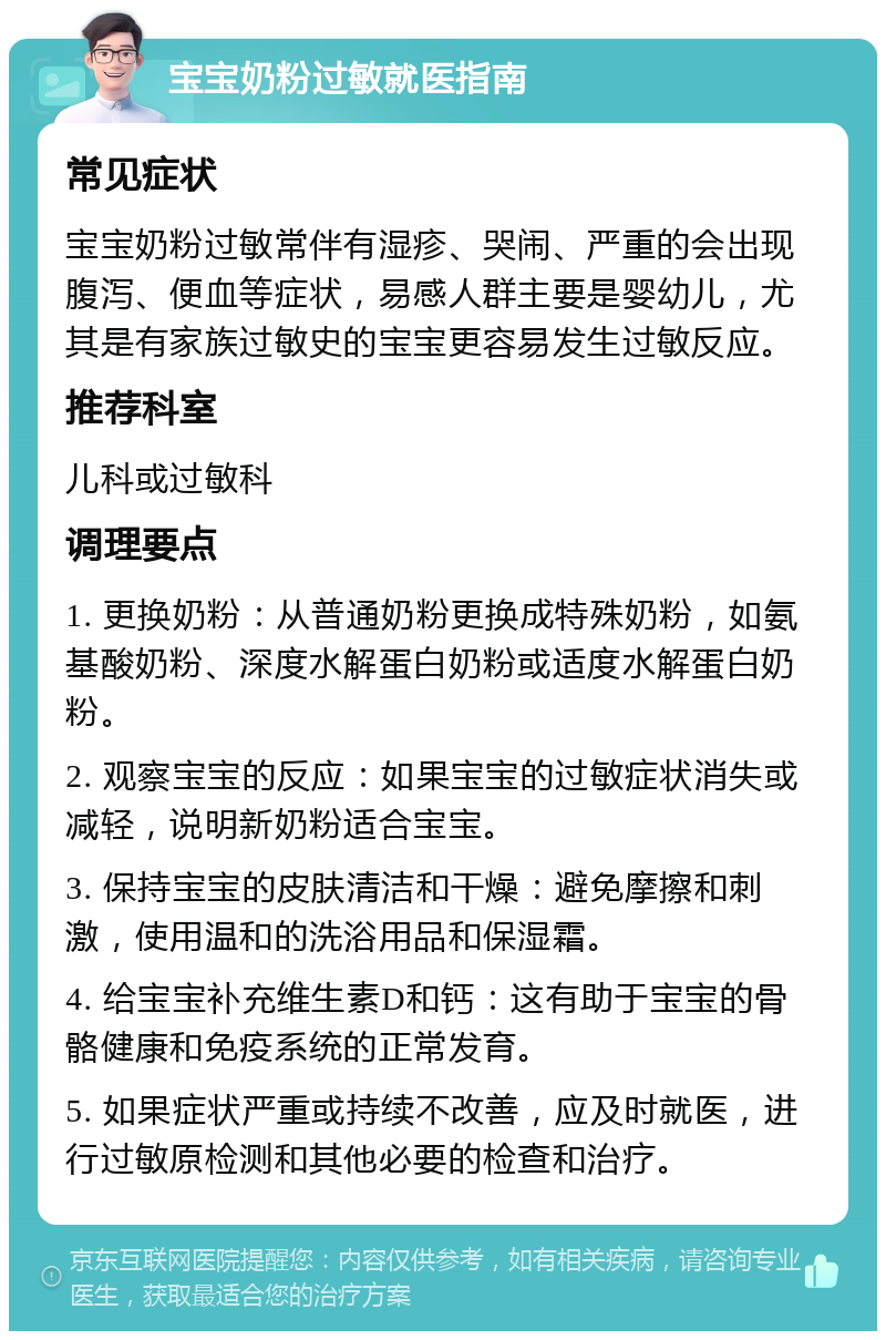 宝宝奶粉过敏就医指南 常见症状 宝宝奶粉过敏常伴有湿疹、哭闹、严重的会出现腹泻、便血等症状，易感人群主要是婴幼儿，尤其是有家族过敏史的宝宝更容易发生过敏反应。 推荐科室 儿科或过敏科 调理要点 1. 更换奶粉：从普通奶粉更换成特殊奶粉，如氨基酸奶粉、深度水解蛋白奶粉或适度水解蛋白奶粉。 2. 观察宝宝的反应：如果宝宝的过敏症状消失或减轻，说明新奶粉适合宝宝。 3. 保持宝宝的皮肤清洁和干燥：避免摩擦和刺激，使用温和的洗浴用品和保湿霜。 4. 给宝宝补充维生素D和钙：这有助于宝宝的骨骼健康和免疫系统的正常发育。 5. 如果症状严重或持续不改善，应及时就医，进行过敏原检测和其他必要的检查和治疗。