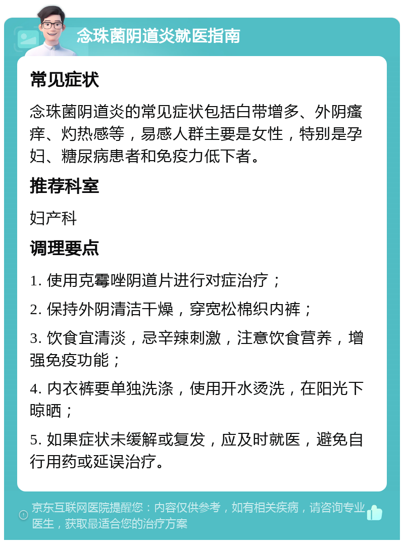 念珠菌阴道炎就医指南 常见症状 念珠菌阴道炎的常见症状包括白带增多、外阴瘙痒、灼热感等，易感人群主要是女性，特别是孕妇、糖尿病患者和免疫力低下者。 推荐科室 妇产科 调理要点 1. 使用克霉唑阴道片进行对症治疗； 2. 保持外阴清洁干燥，穿宽松棉织内裤； 3. 饮食宜清淡，忌辛辣刺激，注意饮食营养，增强免疫功能； 4. 内衣裤要单独洗涤，使用开水烫洗，在阳光下晾晒； 5. 如果症状未缓解或复发，应及时就医，避免自行用药或延误治疗。