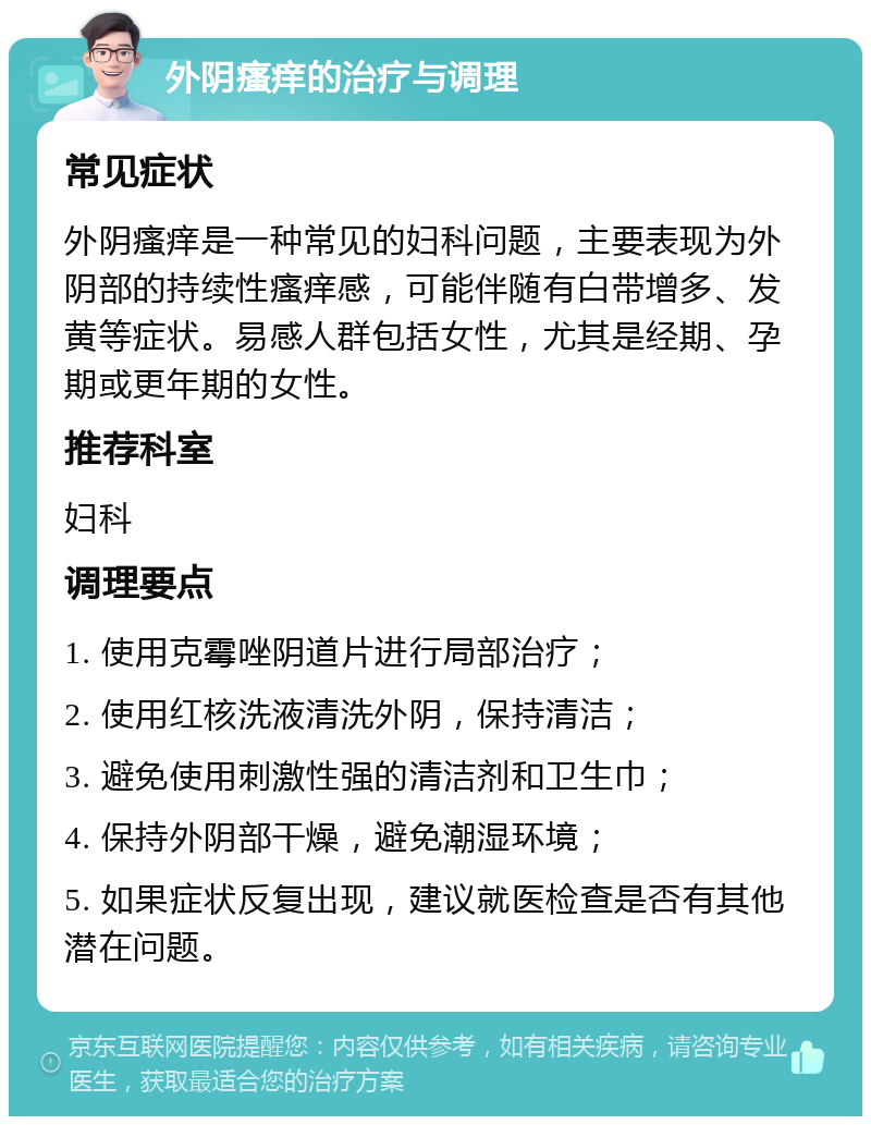 外阴瘙痒的治疗与调理 常见症状 外阴瘙痒是一种常见的妇科问题，主要表现为外阴部的持续性瘙痒感，可能伴随有白带增多、发黄等症状。易感人群包括女性，尤其是经期、孕期或更年期的女性。 推荐科室 妇科 调理要点 1. 使用克霉唑阴道片进行局部治疗； 2. 使用红核洗液清洗外阴，保持清洁； 3. 避免使用刺激性强的清洁剂和卫生巾； 4. 保持外阴部干燥，避免潮湿环境； 5. 如果症状反复出现，建议就医检查是否有其他潜在问题。