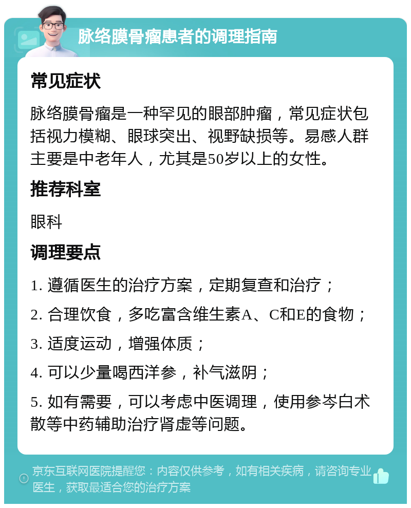 脉络膜骨瘤患者的调理指南 常见症状 脉络膜骨瘤是一种罕见的眼部肿瘤，常见症状包括视力模糊、眼球突出、视野缺损等。易感人群主要是中老年人，尤其是50岁以上的女性。 推荐科室 眼科 调理要点 1. 遵循医生的治疗方案，定期复查和治疗； 2. 合理饮食，多吃富含维生素A、C和E的食物； 3. 适度运动，增强体质； 4. 可以少量喝西洋参，补气滋阴； 5. 如有需要，可以考虑中医调理，使用参岑白术散等中药辅助治疗肾虚等问题。