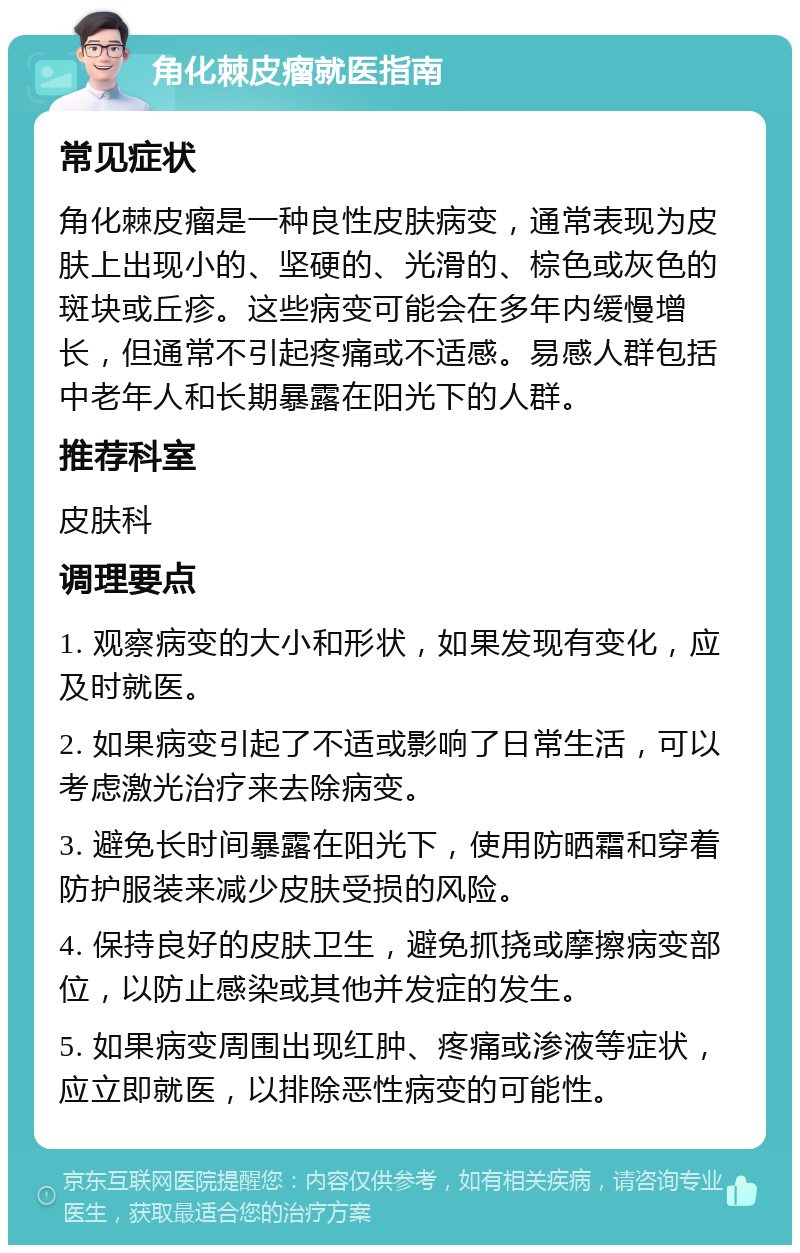 角化棘皮瘤就医指南 常见症状 角化棘皮瘤是一种良性皮肤病变，通常表现为皮肤上出现小的、坚硬的、光滑的、棕色或灰色的斑块或丘疹。这些病变可能会在多年内缓慢增长，但通常不引起疼痛或不适感。易感人群包括中老年人和长期暴露在阳光下的人群。 推荐科室 皮肤科 调理要点 1. 观察病变的大小和形状，如果发现有变化，应及时就医。 2. 如果病变引起了不适或影响了日常生活，可以考虑激光治疗来去除病变。 3. 避免长时间暴露在阳光下，使用防晒霜和穿着防护服装来减少皮肤受损的风险。 4. 保持良好的皮肤卫生，避免抓挠或摩擦病变部位，以防止感染或其他并发症的发生。 5. 如果病变周围出现红肿、疼痛或渗液等症状，应立即就医，以排除恶性病变的可能性。