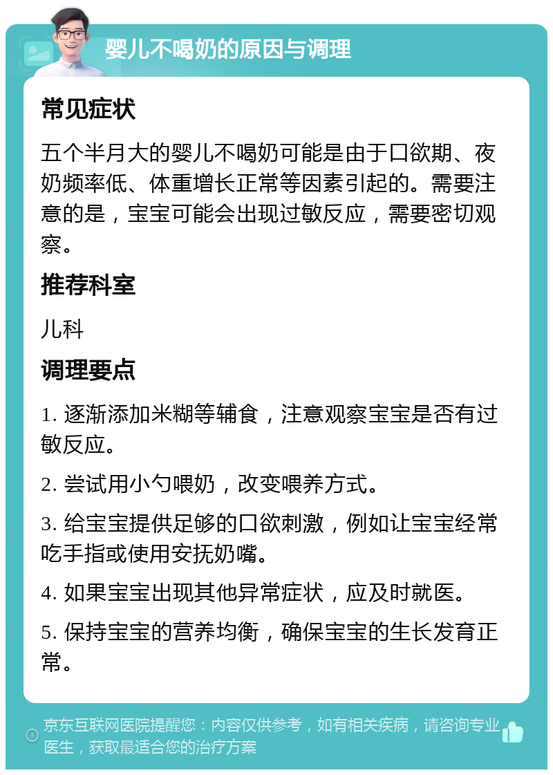 婴儿不喝奶的原因与调理 常见症状 五个半月大的婴儿不喝奶可能是由于口欲期、夜奶频率低、体重增长正常等因素引起的。需要注意的是，宝宝可能会出现过敏反应，需要密切观察。 推荐科室 儿科 调理要点 1. 逐渐添加米糊等辅食，注意观察宝宝是否有过敏反应。 2. 尝试用小勺喂奶，改变喂养方式。 3. 给宝宝提供足够的口欲刺激，例如让宝宝经常吃手指或使用安抚奶嘴。 4. 如果宝宝出现其他异常症状，应及时就医。 5. 保持宝宝的营养均衡，确保宝宝的生长发育正常。