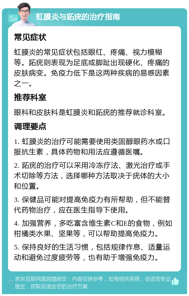 虹膜炎与跖疣的治疗指南 常见症状 虹膜炎的常见症状包括眼红、疼痛、视力模糊等。跖疣则表现为足底或脚趾出现硬化、疼痛的皮肤病变。免疫力低下是这两种疾病的易感因素之一。 推荐科室 眼科和皮肤科是虹膜炎和跖疣的推荐就诊科室。 调理要点 1. 虹膜炎的治疗可能需要使用类固醇眼药水或口服抗生素，具体药物和用法应遵循医嘱。 2. 跖疣的治疗可以采用冷冻疗法、激光治疗或手术切除等方法，选择哪种方法取决于疣体的大小和位置。 3. 保健品可能对提高免疫力有所帮助，但不能替代药物治疗，应在医生指导下使用。 4. 加强营养，多吃富含维生素C和E的食物，例如柑橘类水果、坚果等，可以帮助提高免疫力。 5. 保持良好的生活习惯，包括规律作息、适量运动和避免过度疲劳等，也有助于增强免疫力。