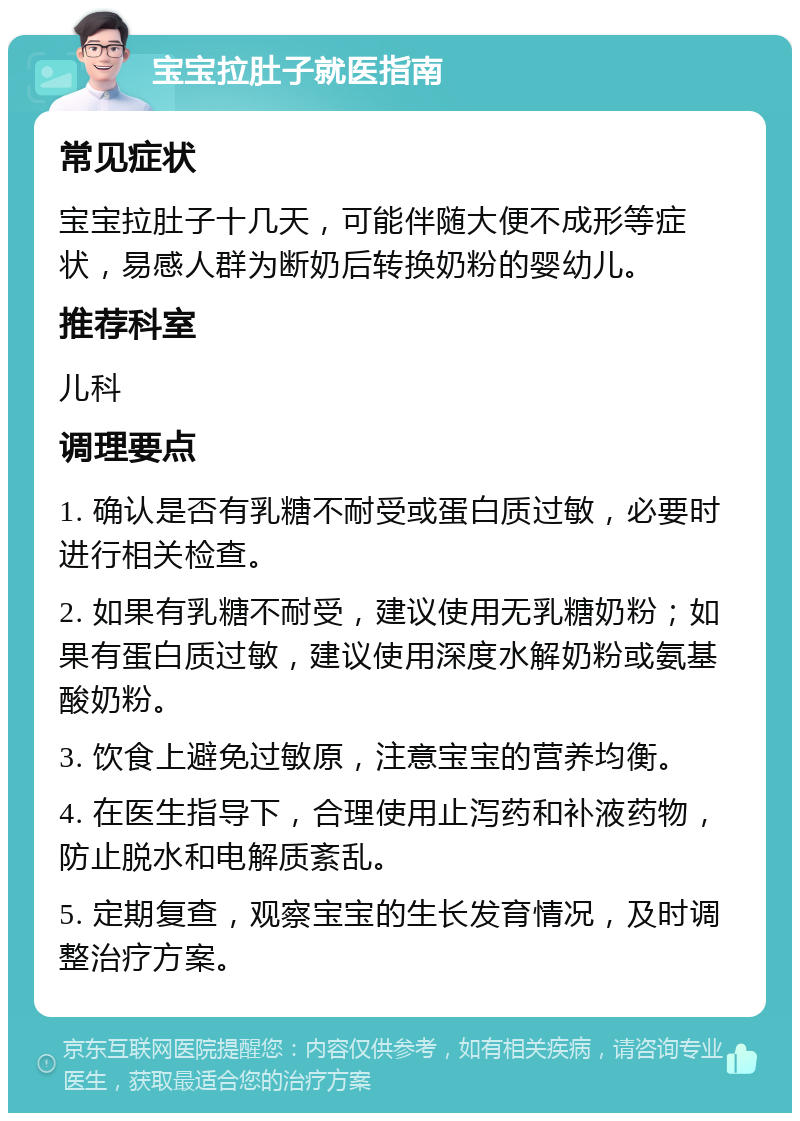 宝宝拉肚子就医指南 常见症状 宝宝拉肚子十几天，可能伴随大便不成形等症状，易感人群为断奶后转换奶粉的婴幼儿。 推荐科室 儿科 调理要点 1. 确认是否有乳糖不耐受或蛋白质过敏，必要时进行相关检查。 2. 如果有乳糖不耐受，建议使用无乳糖奶粉；如果有蛋白质过敏，建议使用深度水解奶粉或氨基酸奶粉。 3. 饮食上避免过敏原，注意宝宝的营养均衡。 4. 在医生指导下，合理使用止泻药和补液药物，防止脱水和电解质紊乱。 5. 定期复查，观察宝宝的生长发育情况，及时调整治疗方案。