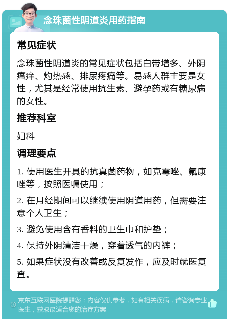 念珠菌性阴道炎用药指南 常见症状 念珠菌性阴道炎的常见症状包括白带增多、外阴瘙痒、灼热感、排尿疼痛等。易感人群主要是女性，尤其是经常使用抗生素、避孕药或有糖尿病的女性。 推荐科室 妇科 调理要点 1. 使用医生开具的抗真菌药物，如克霉唑、氟康唑等，按照医嘱使用； 2. 在月经期间可以继续使用阴道用药，但需要注意个人卫生； 3. 避免使用含有香料的卫生巾和护垫； 4. 保持外阴清洁干燥，穿着透气的内裤； 5. 如果症状没有改善或反复发作，应及时就医复查。