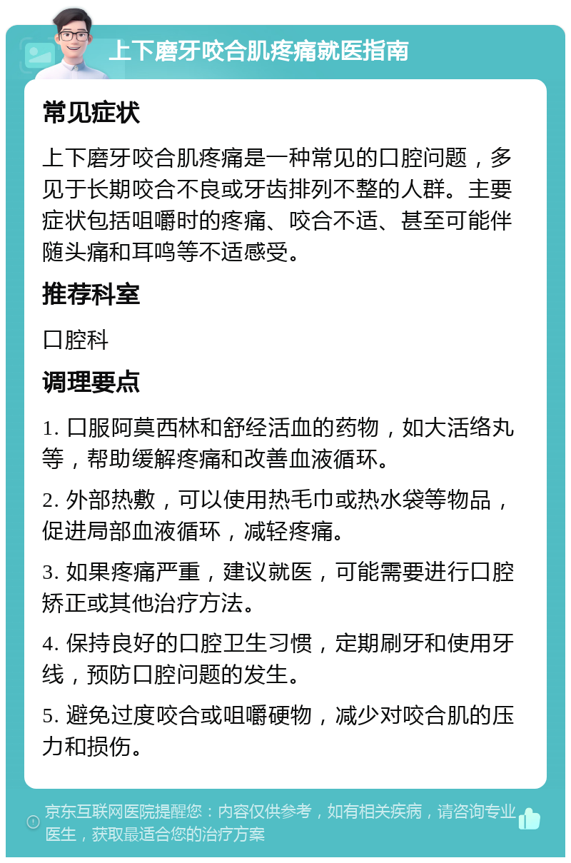 上下磨牙咬合肌疼痛就医指南 常见症状 上下磨牙咬合肌疼痛是一种常见的口腔问题，多见于长期咬合不良或牙齿排列不整的人群。主要症状包括咀嚼时的疼痛、咬合不适、甚至可能伴随头痛和耳鸣等不适感受。 推荐科室 口腔科 调理要点 1. 口服阿莫西林和舒经活血的药物，如大活络丸等，帮助缓解疼痛和改善血液循环。 2. 外部热敷，可以使用热毛巾或热水袋等物品，促进局部血液循环，减轻疼痛。 3. 如果疼痛严重，建议就医，可能需要进行口腔矫正或其他治疗方法。 4. 保持良好的口腔卫生习惯，定期刷牙和使用牙线，预防口腔问题的发生。 5. 避免过度咬合或咀嚼硬物，减少对咬合肌的压力和损伤。