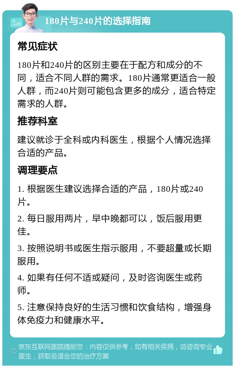 180片与240片的选择指南 常见症状 180片和240片的区别主要在于配方和成分的不同，适合不同人群的需求。180片通常更适合一般人群，而240片则可能包含更多的成分，适合特定需求的人群。 推荐科室 建议就诊于全科或内科医生，根据个人情况选择合适的产品。 调理要点 1. 根据医生建议选择合适的产品，180片或240片。 2. 每日服用两片，早中晚都可以，饭后服用更佳。 3. 按照说明书或医生指示服用，不要超量或长期服用。 4. 如果有任何不适或疑问，及时咨询医生或药师。 5. 注意保持良好的生活习惯和饮食结构，增强身体免疫力和健康水平。