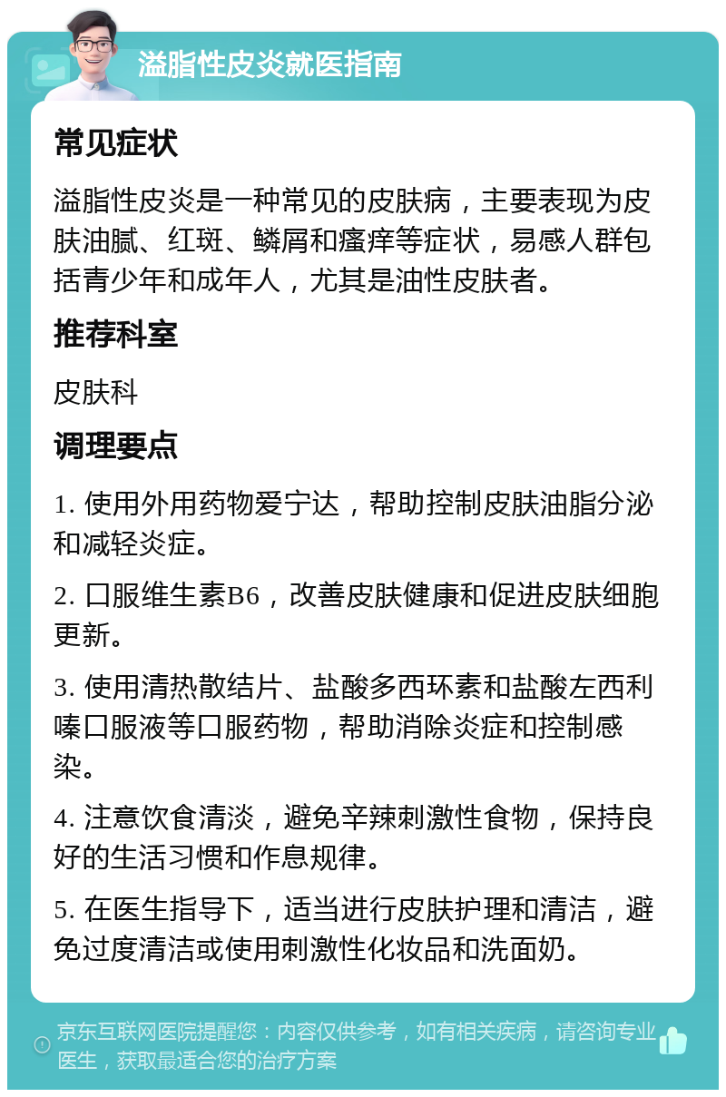 溢脂性皮炎就医指南 常见症状 溢脂性皮炎是一种常见的皮肤病，主要表现为皮肤油腻、红斑、鳞屑和瘙痒等症状，易感人群包括青少年和成年人，尤其是油性皮肤者。 推荐科室 皮肤科 调理要点 1. 使用外用药物爱宁达，帮助控制皮肤油脂分泌和减轻炎症。 2. 口服维生素B6，改善皮肤健康和促进皮肤细胞更新。 3. 使用清热散结片、盐酸多西环素和盐酸左西利嗪口服液等口服药物，帮助消除炎症和控制感染。 4. 注意饮食清淡，避免辛辣刺激性食物，保持良好的生活习惯和作息规律。 5. 在医生指导下，适当进行皮肤护理和清洁，避免过度清洁或使用刺激性化妆品和洗面奶。