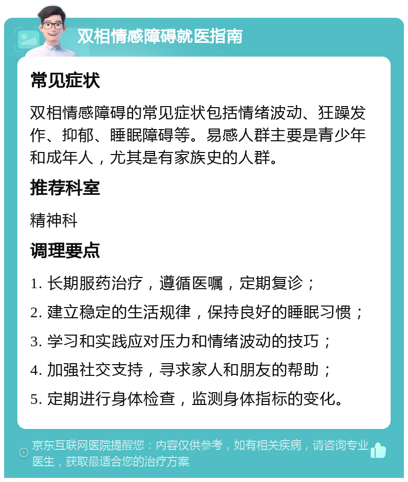 双相情感障碍就医指南 常见症状 双相情感障碍的常见症状包括情绪波动、狂躁发作、抑郁、睡眠障碍等。易感人群主要是青少年和成年人，尤其是有家族史的人群。 推荐科室 精神科 调理要点 1. 长期服药治疗，遵循医嘱，定期复诊； 2. 建立稳定的生活规律，保持良好的睡眠习惯； 3. 学习和实践应对压力和情绪波动的技巧； 4. 加强社交支持，寻求家人和朋友的帮助； 5. 定期进行身体检查，监测身体指标的变化。