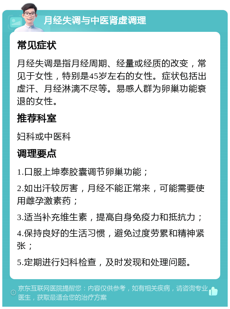 月经失调与中医肾虚调理 常见症状 月经失调是指月经周期、经量或经质的改变，常见于女性，特别是45岁左右的女性。症状包括出虚汗、月经淋漓不尽等。易感人群为卵巢功能衰退的女性。 推荐科室 妇科或中医科 调理要点 1.口服上坤泰胶囊调节卵巢功能； 2.如出汗较厉害，月经不能正常来，可能需要使用雌孕激素药； 3.适当补充维生素，提高自身免疫力和抵抗力； 4.保持良好的生活习惯，避免过度劳累和精神紧张； 5.定期进行妇科检查，及时发现和处理问题。