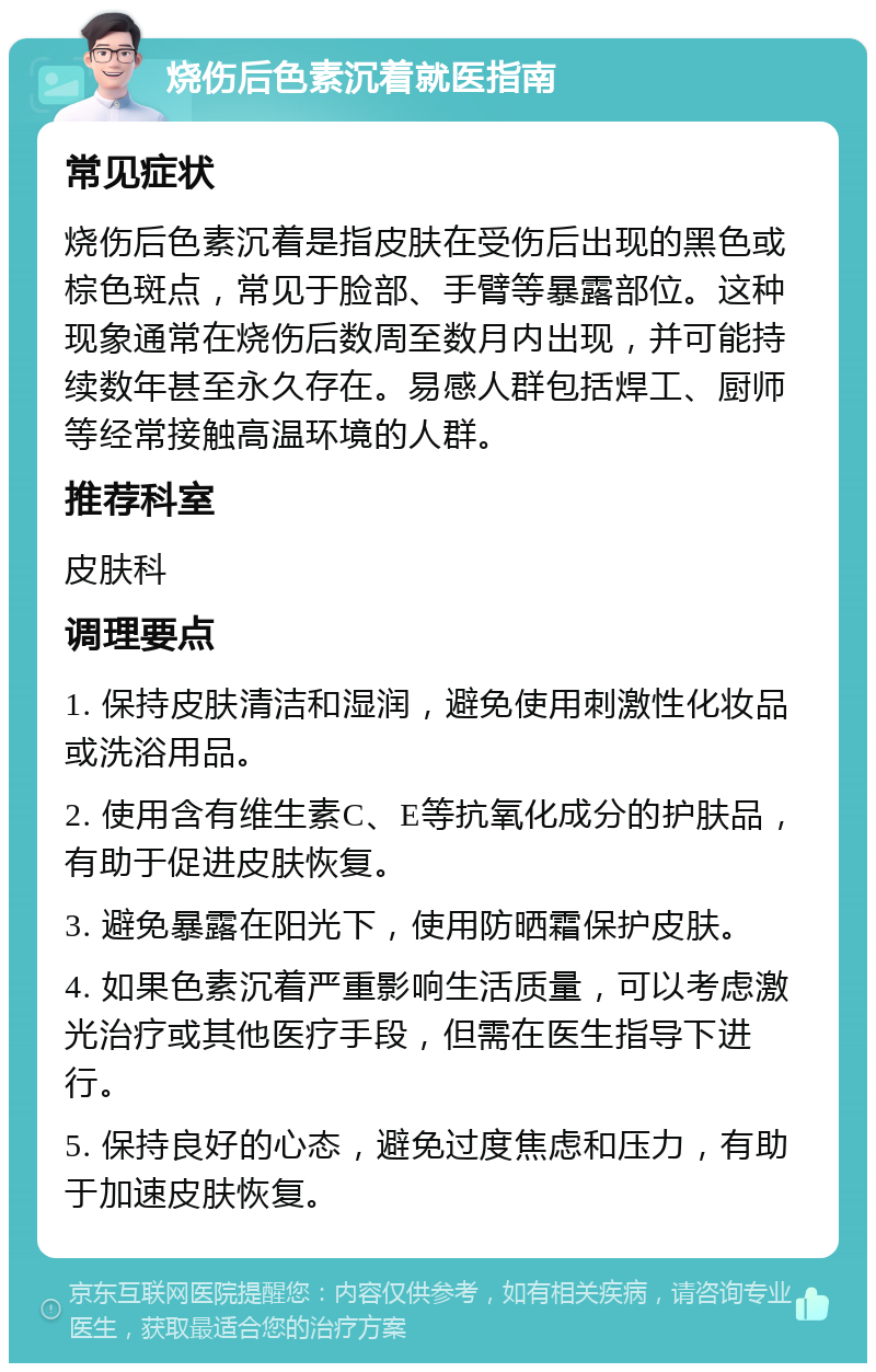 烧伤后色素沉着就医指南 常见症状 烧伤后色素沉着是指皮肤在受伤后出现的黑色或棕色斑点，常见于脸部、手臂等暴露部位。这种现象通常在烧伤后数周至数月内出现，并可能持续数年甚至永久存在。易感人群包括焊工、厨师等经常接触高温环境的人群。 推荐科室 皮肤科 调理要点 1. 保持皮肤清洁和湿润，避免使用刺激性化妆品或洗浴用品。 2. 使用含有维生素C、E等抗氧化成分的护肤品，有助于促进皮肤恢复。 3. 避免暴露在阳光下，使用防晒霜保护皮肤。 4. 如果色素沉着严重影响生活质量，可以考虑激光治疗或其他医疗手段，但需在医生指导下进行。 5. 保持良好的心态，避免过度焦虑和压力，有助于加速皮肤恢复。