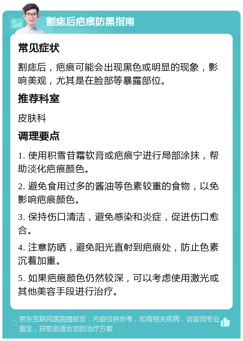 割痣后疤痕防黑指南 常见症状 割痣后，疤痕可能会出现黑色或明显的现象，影响美观，尤其是在脸部等暴露部位。 推荐科室 皮肤科 调理要点 1. 使用积雪苷霜软膏或疤痕宁进行局部涂抹，帮助淡化疤痕颜色。 2. 避免食用过多的酱油等色素较重的食物，以免影响疤痕颜色。 3. 保持伤口清洁，避免感染和炎症，促进伤口愈合。 4. 注意防晒，避免阳光直射到疤痕处，防止色素沉着加重。 5. 如果疤痕颜色仍然较深，可以考虑使用激光或其他美容手段进行治疗。