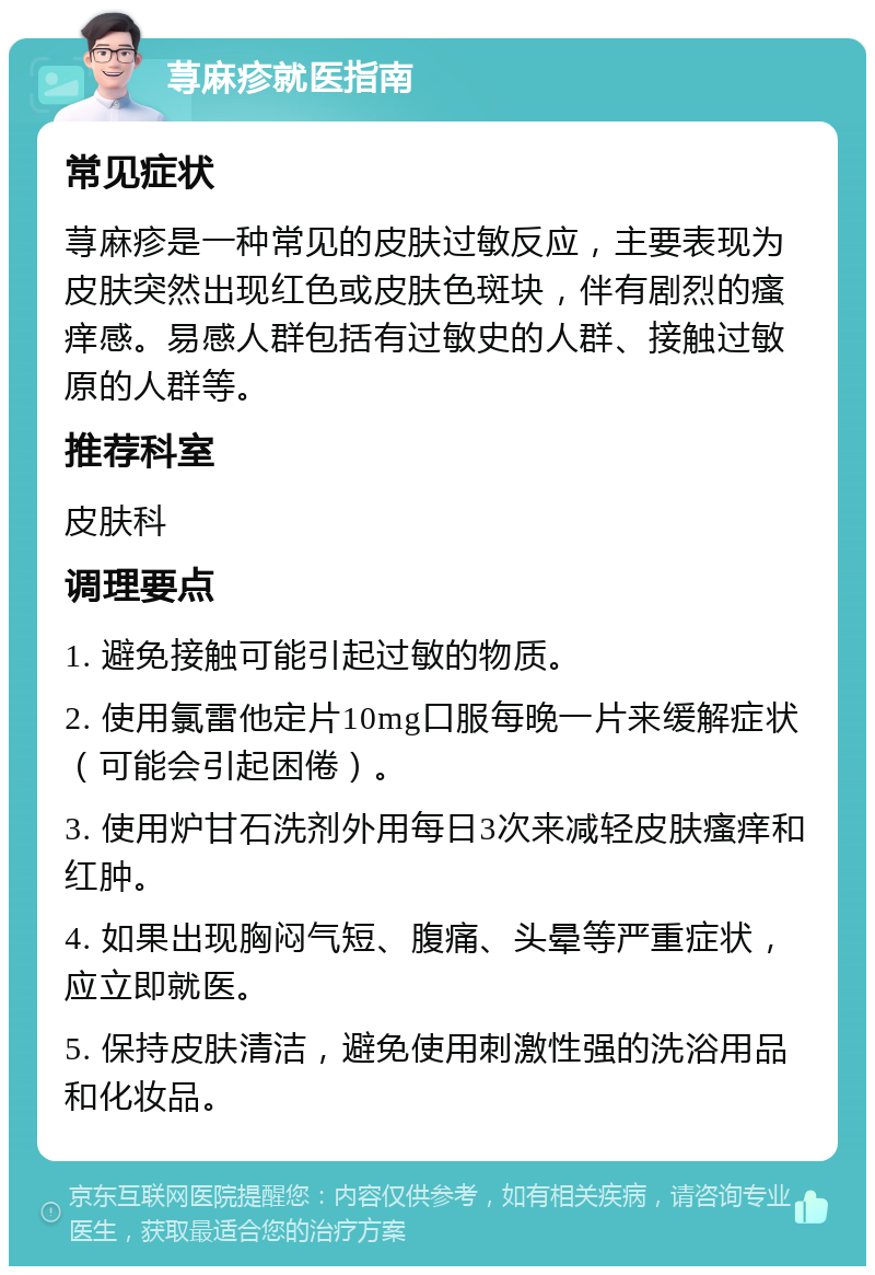 荨麻疹就医指南 常见症状 荨麻疹是一种常见的皮肤过敏反应，主要表现为皮肤突然出现红色或皮肤色斑块，伴有剧烈的瘙痒感。易感人群包括有过敏史的人群、接触过敏原的人群等。 推荐科室 皮肤科 调理要点 1. 避免接触可能引起过敏的物质。 2. 使用氯雷他定片10mg口服每晚一片来缓解症状（可能会引起困倦）。 3. 使用炉甘石洗剂外用每日3次来减轻皮肤瘙痒和红肿。 4. 如果出现胸闷气短、腹痛、头晕等严重症状，应立即就医。 5. 保持皮肤清洁，避免使用刺激性强的洗浴用品和化妆品。