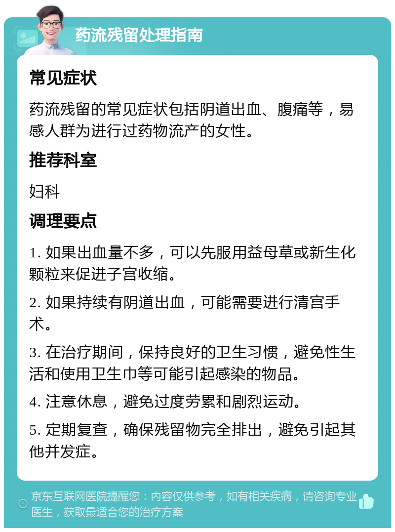 药流残留处理指南 常见症状 药流残留的常见症状包括阴道出血、腹痛等，易感人群为进行过药物流产的女性。 推荐科室 妇科 调理要点 1. 如果出血量不多，可以先服用益母草或新生化颗粒来促进子宫收缩。 2. 如果持续有阴道出血，可能需要进行清宫手术。 3. 在治疗期间，保持良好的卫生习惯，避免性生活和使用卫生巾等可能引起感染的物品。 4. 注意休息，避免过度劳累和剧烈运动。 5. 定期复查，确保残留物完全排出，避免引起其他并发症。